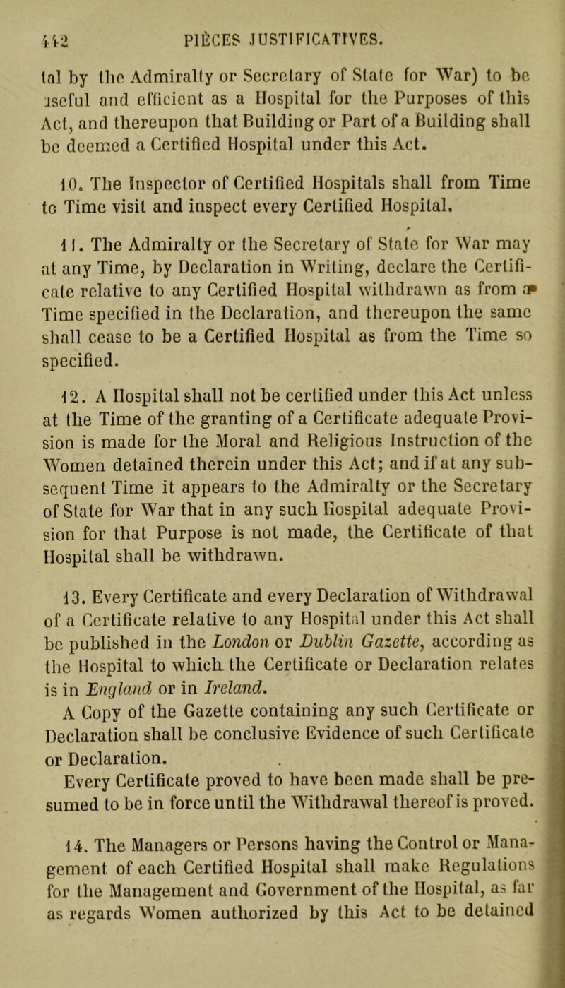 (al by the Admiralty or Sccrctary of State for War) to be jseful and efficient as a Hospital for the Purposes of this Act, and thereupon that Building or Part of a Building shall bc deemed a Ccrtificd Hospital under this Act. 10. The Inspcclor of Certified Ilospitals shall from Time to Time visil and inspect every Certified Hospital. 11. The Admiralty or the Secretary of State for War may at any Time, by Déclaration in Writing, déclaré the Certifi- cate relative to any Certified Hospital wilhdrawn as from » Time specified in the Déclaration, and thereupon the samc shall cease to be a Certified Hospital as from the Time so specified. t2. A Hospital shall not be certified under this Act unless at the Time of the granting of a Certificate adéquate Provi- sion is made for the Moral and Religious Instruction of the Women detained therein under this Act; andifat any sub- séquent Time it appears to the Admiralty or the Secretary of State for War that in any such Hospital adéquate Provi- sion for that Purpose is not made, the Certificate of that Hospital shall be withdrawn. 13. Every Certificate and every Déclaration of Withdrawal of a Certificate relative to any Hospital under this Act shall be published in the London or Dublin Gazette, according as the Hospital to winch the Certificate or Déclaration relates is in England or in Ireland. A Copy of the Gazette containing any such Certificate or Déclaration shall be conclusive Evidence of such Certificate or Déclaration. Every Certificate proved to hâve been made shall be pre- sumed to be in force until the Withdrawal thereof is proved. 14. The Managers or Persons having the Control or Mana- gement of each Certified Hospital shall make Régulations for the Management and Government of the Hospital, as far as regards Women authorized by this Act to be detained