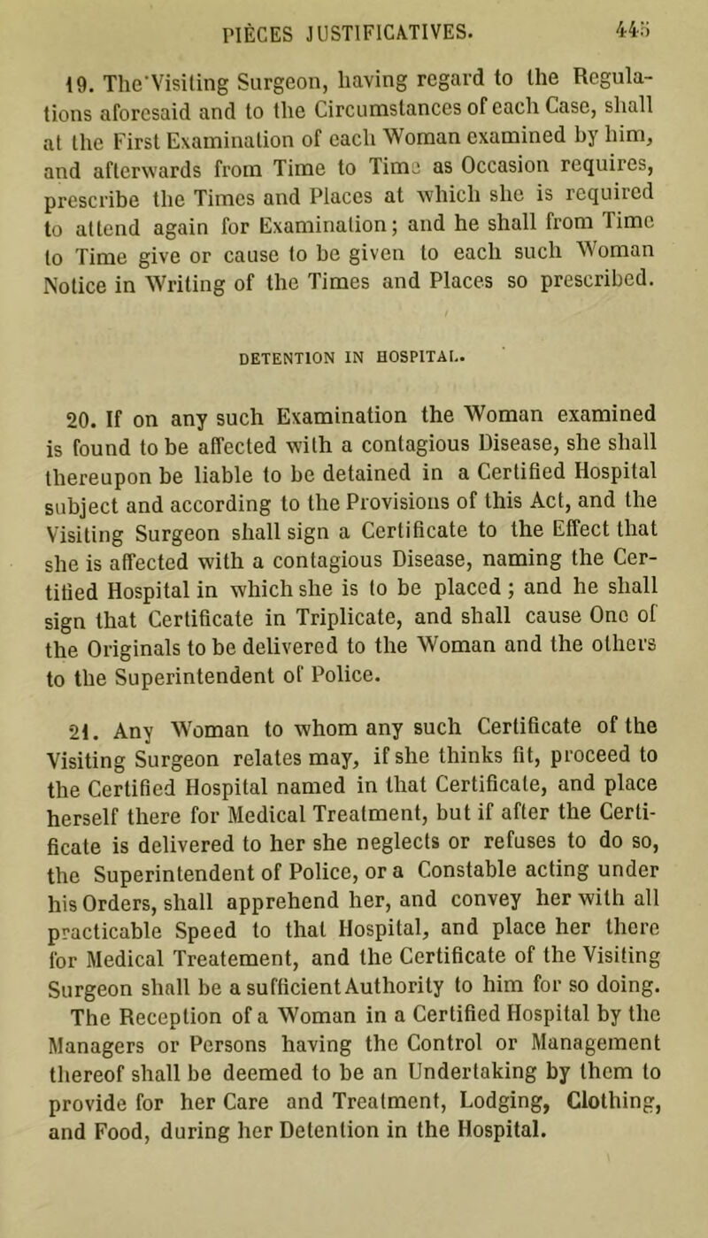 19. Thc'Visiting Surgeon, liaving regard to lhe Régula- tions aforcsaid and to the Circumstances of each Case, sliall at the First Examination of eacli Woman examined by him, and afterwards from Time to Time as Occasion requires, prescribe the Times and Places at which she is required to attend again for Examination; and he shall from Time to Time give or cause to be given to each such Woman Notice in Writing of the Times and Places so prescribed. DETENTION IN HOSPITAL. 20. If on any such Examination the Woman examined is found tobe affected with a contagious Disease, she shall tliereupon be liable to be detained in a Certified Hospital subject and according to the Provisions of this Act, and the Visiting Surgeon shall sign a Ccrlificate to the Elfect that she is affected with a contagious Disease, naming the Cer- titied Hospital in which she is to be placed ; and he shall sign that Certificate in Triplicate, and shall cause One of the Originals to be delivered to the Woman and the others to the Superintendent of Police. 21. Any Woman to whom any such Certificate of the Visiting Surgeon relates may, if she thinks fit, proceed to the Certified Hospital named in that Certificate, and place herself there for Medical Treatment, but if after the Certi- ficate is delivered to lier she neglects or refuses to do so, the Superintendent of Police, or a Constable acting under his Orders, shall apprehend lier, and convey her with ail practicable Speed to thaï Hospital, and place her there for Medical Treatement, and the Certificate of the Visiting Surgeon shall be a sufficient Authority to him for so doing. The Réception of a Woman in a Certified Hospital by the Managers or Persons having the Control or Management thereof shall be deemed to be an Undertaking by them to provide for her Care and Treatment, Lodging, Clothing, and Food, during lier Détention in the Hospital.