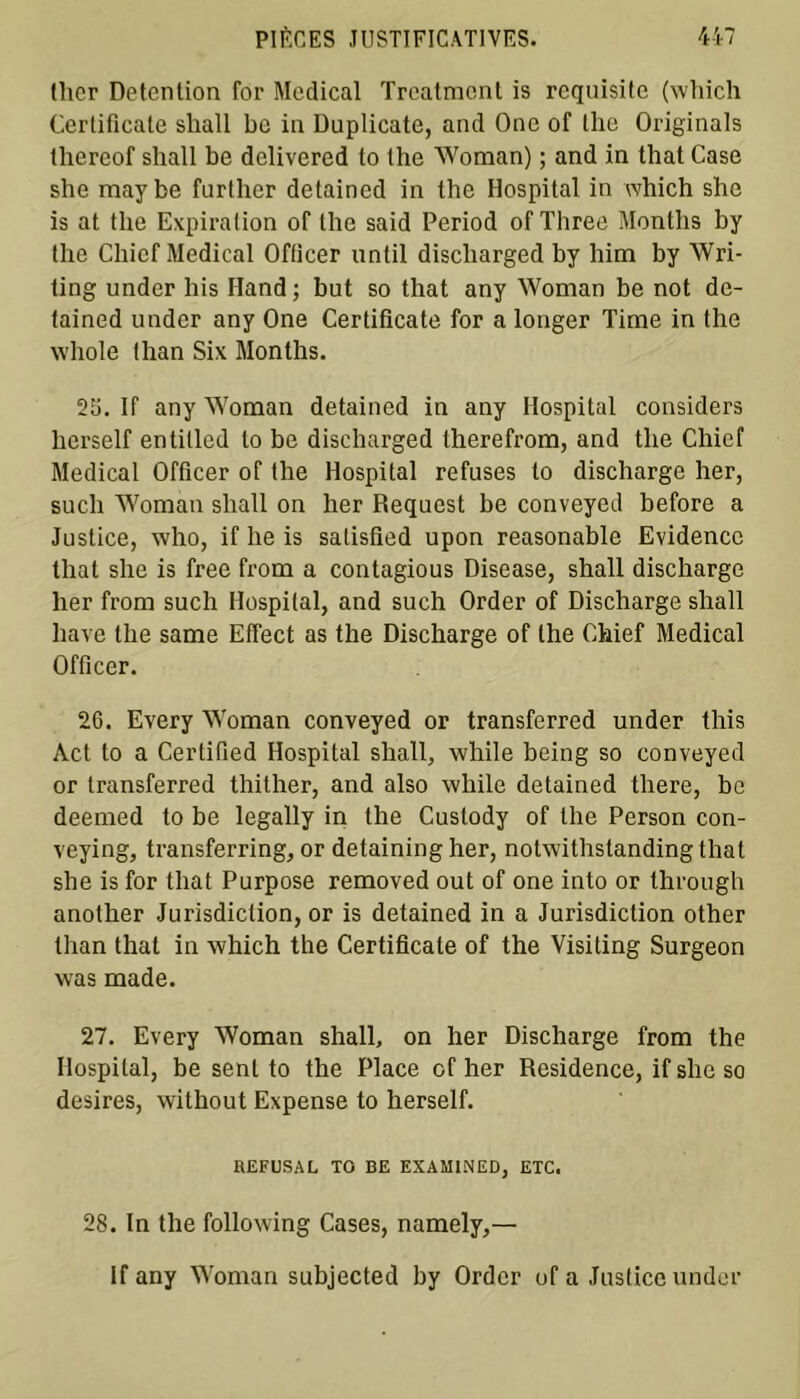 ther Détention for Medical Treatment is requisite (which Certificate shall be in Duplicate, and One of lhe Originals thereof shall be delivered to the Woman) ; and in that Case she maybe further detained in the Hospital in which she is at the Expiration of the said Period of Three Months by the Chicf Medical Officer until discliarged by him by Wri- ting under bis Hand ; but so that any Woman be not de- tained under any One Certificate for a longer Time in the whole than Six Months. 25. If any Woman detained in any Hospital considers lierself entitled to be discharged therefrom, and the Chicf Medical Officer of the Hospital refuses to discharge her, such Woman shall on her Request be conveyed before a Justice, who, if lie is salisfied upon reasonable Evidence that she is free from a contagious Disease, shall discharge her from such Hospital, and such Order of Discharge shall hâve the same Effect as the Discharge of the Chief Medical Officer. 26. Every Woman conveyed or transferred under this Act to a Cerlified Hospital shall, while being so conveyed or transferred thither, and also while detained there, be deemed to be legally in the Custody of the Person con- veying, transferring, or detaining her, notwithstandingthat she is for that Purpose removed out of one into or through anolher Jurisdiction, or is detained in a Jurisdiction other than that in which the Certificate of the Visiting Surgeon was made. 27. Every Woman shall, on her Discharge from the Hospital, be sent to the Place of her Résidence, ifsheso desires, without Expense to herself. REFUSAL TO BE EXAMINED, ETC. 28. In the following Cases, namely,— If any Woman subjected by Order of a Justice under