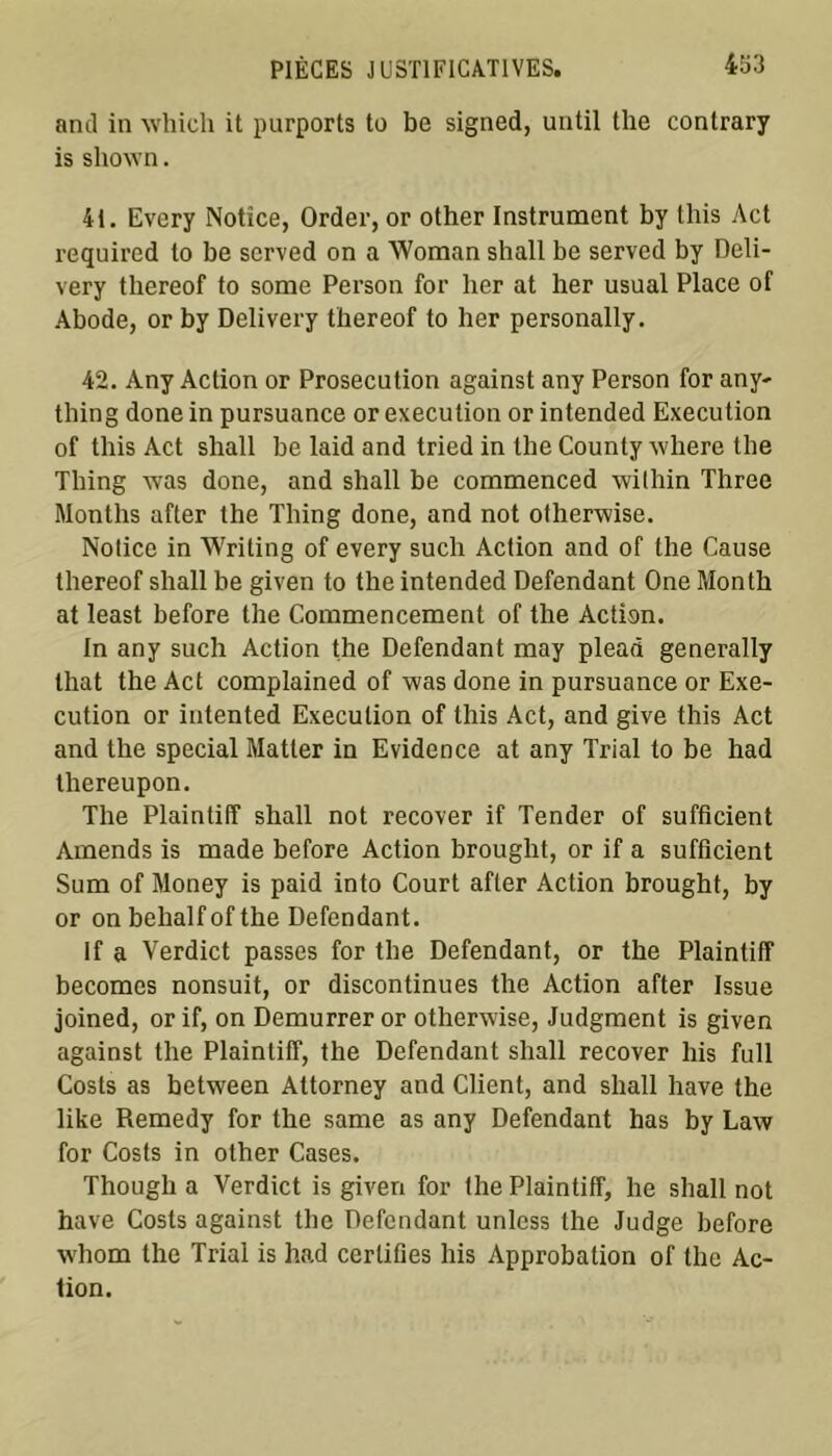 and in which it purports to be signed, until the contrary is sliown. 41. Evcry Notice, Order, or other Instrument by tliis Act required to be served on a Woman shall be served by Deli- very tliereof to some Person for lier at her usual Place of Abode, or by Delivery tliereof to lier personally. 42. Any Action or Prosecution against any Person for any- thing done in pursuance or execution or intended Execution of tliis Act shall be laid and tried in the County where the Thing was done, and shall be commenced wi fliin Three Months after the Thing done, and not otherwise. Notice in Writing of every such Action and of the Cause tliereof shall be given to the intended Défendant One Month at least before the Commencement of the Action. In any such Action the Défendant may plead generally lhat the Act complained of was done in pursuance or Exe- cution or intented Execution of tliis Act, and give tliis Act and the spécial Matler in Evidence at any Trial to be had lhereupon. The Plaintiff shall not recover if Tender of sufficient Amends is made before Action brought, or if a sufficient Sum of Money is paid into Court after Action brought, by or on belialf of the Défendant. If a Verdict passes for the Défendant, or the Plaintiff becomcs nonsuit, or discontinues the Action after Issue joined, or if, on Demurrer or otherwise, Judgment is given against the Plaintiff, the Défendant shall recover liis full Costs as between Attorney and Client, and shall hâve the like Remedy for the same as any Défendant has by Law for Costs in other Cases. Though a Verdict is given for the Plaintiff, lie shall not hâve Costs against the Défendant unlcss the Judge before wliom the Trial is had certifies his Approbation of the Ac- tion.