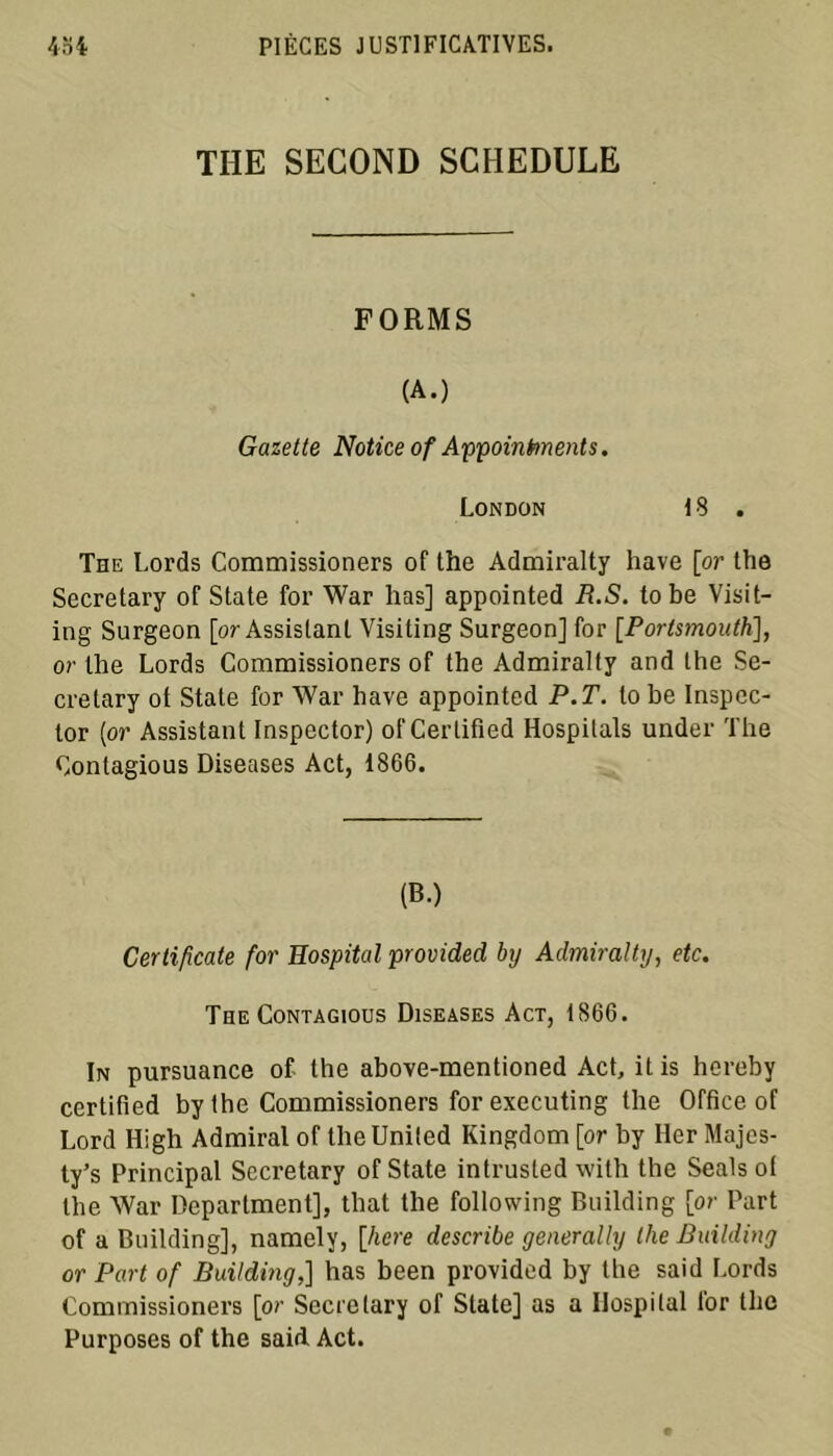 THE SECOND SCHEDULE FORMS (A.) Gazette Notice of Appointments. London 13 . The Lords Commissioners of the Admiralty hâve [or the Secretary of State for War lias] appointed R.S. tobe Visit- ing Surgeon [or Assistant Visiling Surgeon] for [.Portsmouth], or the Lords Commissioners of the Admiralty and the Se- cretary of State for War hâve appointed P.T. lobe Inspec- ter [or Assistant Inspector) of Certified Hospitals under The Oontagious Diseases Act, 1866. (B.) Certificate for Hospital provided by Admiralty, etc. The Contagious Diseases Act, 1866. In pursuance of the above-mentioned Act, it is hereby certified by the Commissioners for executing the Office of Lord High Admirai of the United Kingdom [or by lier Majes- ty’s Principal Secretary of State intrusled with the Seals of the War Department], that the following Building [or Part of a Building], namely, [hcre describe generally llie Building or Part of Building,] has been provided by the said Lords Commissioners [or Secretary of State] as a Hospital for the Purposes of the said Act.