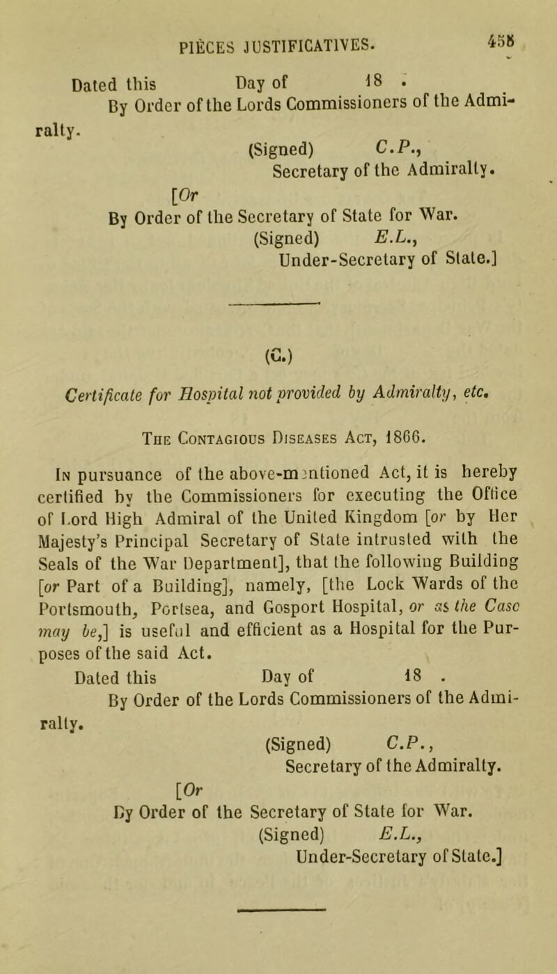 Dated this Day of 18 • By Order of the Lords Commissioncrs of the Admi- ralty. (Signed) C.P., Secretary ofthc Admirally. [Or By Order of lhe Secretary of State for War. (Signed) E.L., Under-Secrelary of State.] (G.) Certificate for Hospital not provided by Admiralty, etc. The Contagious Djseases Act, 1866. In pursuance of the above-m'ntioned Act, it is hereby certified by the Commissioners for executing the Office of Lord High Admirai of lhe United Kingdom [or by lier ftJajesty’s Principal Secretary of State intrusted with the Seals of the War Department], that the followiug Building [or Part of a Building], namely, [the Lock Wards of the Porlsmoulh, Portsea, and Gosport Hospital, or ss the Case may le,] is useful and efficient as a Hospital for the Pur- poses of the said Act. Dated this Day of 18 . By Order of the Lords Commissioners of the Admi- ralty. (Signed) C.P., Secretary of the Admiralty. [Or Cy Order of the Secretary of State for War. (Signed) E.L., Under-Secretary of State.]