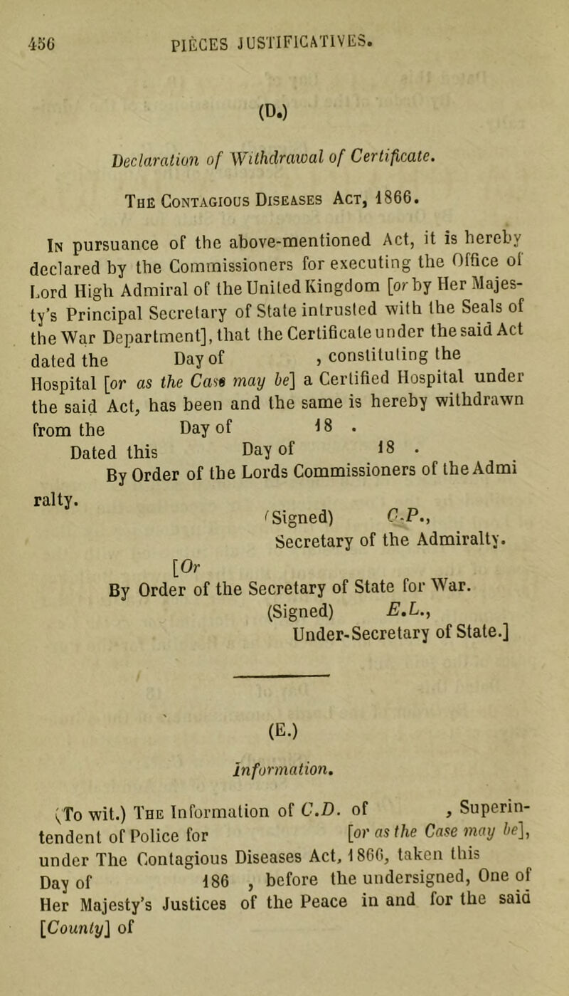 (D.) Déclaration of Withdrawal of Certificate. The Contagious Diseases Act, 1866. In pursuance of the above-mentioned Act, it is hereby declared by tbe Commissioners for executing the Office of Lord High Admirai of the United Kingdom [or by Her Majes- ty’s Principal Secretary of State intrusled with the Seals of theWar Department], that the Certificate under thesaidAct datedthe Dayof , constituting the Hospital [or as the Case may be] a Certified Hospital under the said Act, has been and the same is hereby witlidrawn from the Day of 18. Dated this Day of 18 . By Order of the Lords Commissioners of the Admi ralty. ''Signed) C-P., Secretary of the Admiralty. [Or By Order of the Secretary of State for War. (Signed) E.L., Under-Secretary of State.] (E.) information. (;To wit.) The Information of C.D. of , Superin- tendant of Police for [or a* the Case may be], under The Contagious Diseases Act, 1866, taken this Day of 186 , before the undersigned, One of Her Majesty’s Justices of the Peace in and for the said [Counly] of