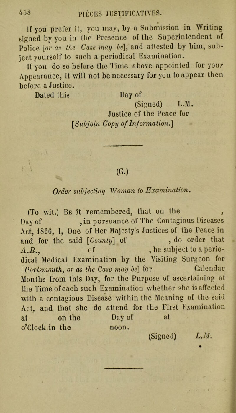 Ifyou prcfer il, you may, by a Submission in Wriling signed by you in the Presence of the Superintendent of Police [or as the Case may 6e], and allested by bim, sub- jectyoursclf to sucli a periodical Examination. Ifyou do so before the Time above appoinled for you.'• Appearance, it will not benecessary for you toappear then before a Justice. Daled tins Day of (Signed) E.M. Justice of the Peacc for [Subjoin Copy of Information.] 1 ' (G.) Order subjecting Woman to Examination. (To wil.) Be it remembered, that on the , Day of ,in pursuance of The Contagious Diseases Act, 1866, I, One of Her Majesty’s Justices of the Peace in and for the said [County] of , do order that A.B., of , be subject to a perio- dical Medical Examination by the Visiting Surgeon for [Portsmouth, or as the Case may 6e] for Calendar Months from this Day, for the Purpose of ascertaining at the Timeofeach such Examination whether she isaffected with a contagious Disease within the Meaning of the said Act, and that she do attend for the First Examinalion at on the Day of at o’Clock in the noon. (Signed) LM.