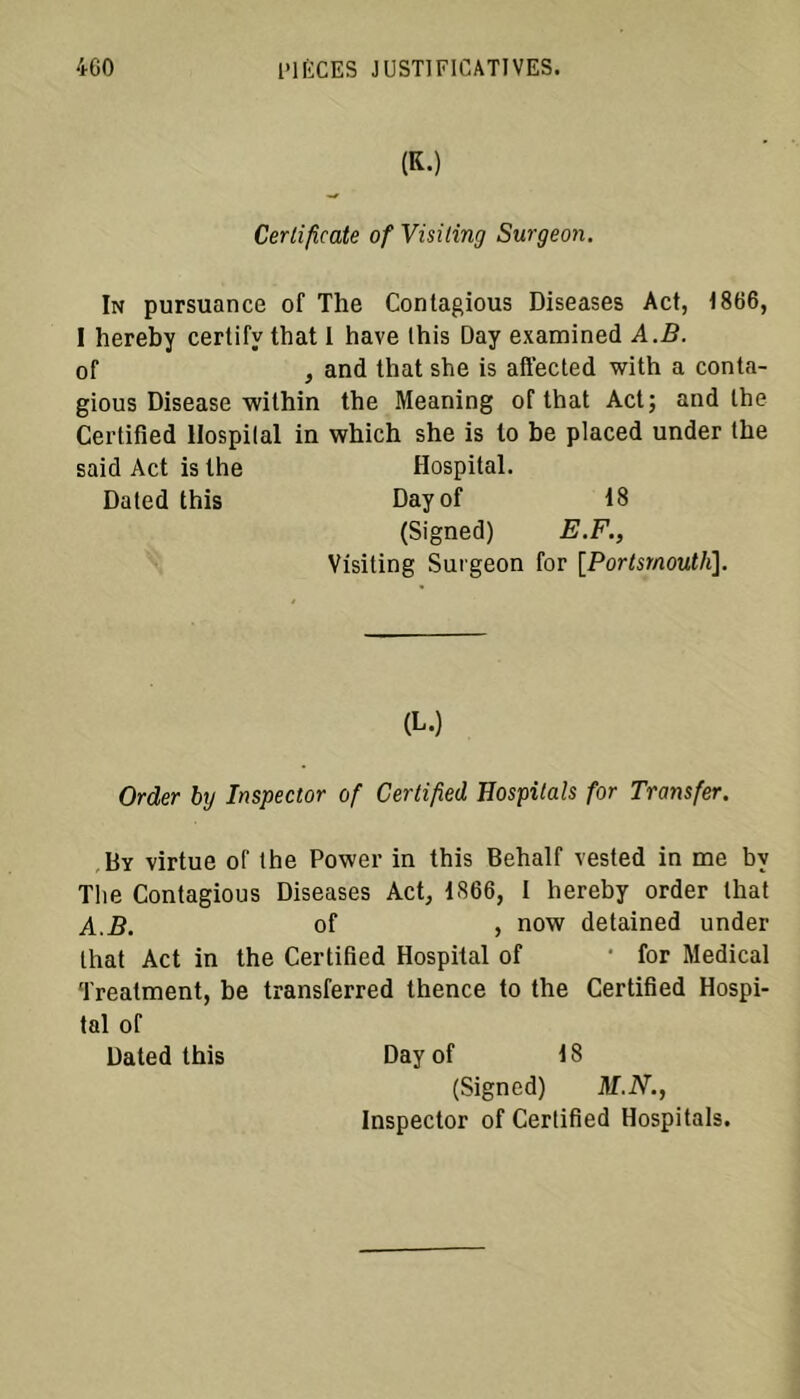 (K.) Certificate ofVisiting Surgeon. In pursuance of The Conlagious Diseases Act, 1866, I hereby certify that I hâve Ihis Day examined A.B. of , and that she is affected with a conta- gious Disease wilhin the Meaning of that Act; and lhe Certified llospilal in which she is to be placed under the said Act is the Hospital. Dated this Dayof 18 (Signed) E.F., Visiting Surgeon for [Portsrnouth], (L.) Order by Inspector of Certified Hospilah for Transfer. By virtue of the Power in this Behalf vested in me by The Contagious Diseases Act, 1866, I hereby order that A.B. of , now detained under that Act in the Certified Hospital of ' for Medical Treatment, be transferred thence to the Certified Hospi- tal of Dated this Dayof 18 (Signed) M.N., Inspector of Certified Hospitals.