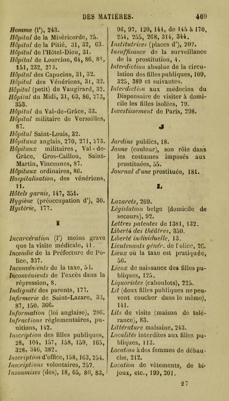 Homme (1’), 243. Hôpital de la Miséricorde, 25. Hôpital de la Pitié, 31,32, G3. Hôpital de l’Hôtel-Dicu, 31. Hôpital de Lourcine, 61, 86, 88, 151, 232, 27 3. Hôpital des Capucins, 31, 32. Hôpital des Vénériens, 31, 32. Hôpital (petit) de Vaugirard, 32. Hôpital du Midi, 31, 63, 86, 273, 353. Hôpital du Val-de-Grâce, 33. Hôpital militaire de Versailles, 87. Hôpital Saint-Louis, 32. Hôpitaux anglais, 270, 271, 273. Hôpitaux militaires , Val - de- Grâce, Gros-Caillou, Saint- Martin, Vincennes, 87. Hôpitaux ordinaires, 80. Hospitalisation, des vénériens, 11. Hôtels garnis, 147, 351. Hygiène (préoccupation d’), 30. Hystérie, 177. I Incarcération (1') moins grave que la visite médicale, 41. Incendie de la Préfecture de Po- lice, 337. Inconvénients de la taxe, 5i. Inconvénients de l’excès dans la répression, 8. Indignité des parents, 177. Infirmerie de Saint-Lazare, 33, 87, 150, 366. Information (loi anglaise), 286. Infractions réglementaires, pu- nitions, 142. Inscription des filles publiques, 28, 104, 157, 158, 15!), 165, 328, 346, 382. Inscription d’office, 158, 163, 254. Inscriptions volontaires, 257. Insoumises (des), 18, 65, 80, 83, 96, 97, 120, 144, de 145 à 170, 254, 255, 2G8, 314, 344. Institutrices (places d’), 202. Insuffisance de la surveillance de la prostitution, 4. Interdiction absolue de la circu- lation des filles publiques, 109, 325, 389 et suivantes. Interdiction aux médecins du Dispensaire de visiter à domi- cile les filles isolées, 79. Investissement de Paris, 298. J Jardins publics, 18. Jaune (couleur), son rôle dans les costumes imposés aux prostituées, 55. Journal cl’une prostituée, 181. L Lazarets, 269. Législation belge (domicile de secours), 92. Lettres patentes de 1381, 132. Liberté des théâtres, 350. Liberté individuelle, 13. Lieutenants gêner, de Police, 2G. Lieux où la taxe est pratiquée, 5G. Lieux de naissance des filles pu- bliques, 125. Liguoristes (caboulots), 225. Lit (deux filles publiques ne peu- vent coucher dans le même), 141. Lits de visite (maison de tolé- rance), 83. Littérature malsaine, 243. Localités interdites aux filles pu- bliques, 113. Location à des femmes de débau- che, 212. Location de vêtements, de bi- joux, etc,, 199, 201. 27