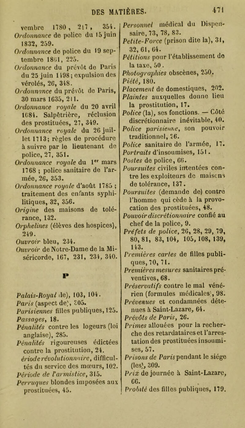 vembre 1180 , 2i7 , 354. Ordonnance de police du 15 juin 1832, 259. Ordonnance de police du 19 sep- tembre 18(11, 225. Ordonnance du prévôt de Paris du 25 juin 1198 ; expulsion des vérolés, 20, 348. Ordonnance du prévôt de Paris, 30 mars 1035, 211. Ordonnance royale du 20 avril 1084. Salpétrière, réclusion des prostituées, 27, 349. Ordonnance royale du 26 juil- let 1113; règles de procédure à suivre par le lieutenant de police, 27, 351. Ordonnance royale du 1er mars 1768 ; police sanitaire de l’ar- mée, 20, 353. Ordonnance royale d’août 1785 ; traitement des enfants syphi- litiques, 32, 356. Origine des maisons de tolé- rance, 132. Orphelines (élèves des hospices), 249. Ouvroir bleu, 234. Ouvroir de Notre-Dame de la Mi- séricorde, 167, 231, 234, 340. I» Palais-Royal de), 103, 104. Paris (aspect de), 305. Parisiennes tilles publiques, 125. Passages, 18. Pénalités contre les logeurs (loi anglaise), 285. Pénalités rigoureuses édictées contre la prostitution, 24. érioderévolutionnaire, difficul- tés du service des mœurs, 102. Période de Varmistice, 315. Perruques blondes imposées aux prostituées, 45. Personnel médical du Dispen- saire, 73, 78, 83. Petite-Force (prison dite la), 31, 32,01,04. Pétitions pour l’établissement do la taxe, 50. Photographies obscènes, 250. Piété, 180. Placement de domestiques, 202. Plaintes auxquelles donne lieu la prostitution, 17. Police (la), ses fonctions. — Côté discrétionnaire inévitable, 40. Police parisienne, son pouvoir traditionnel, 56. Police sanitaire de l’armée, 17. Portraits d’insoumises, 151. Postes de police, 00. Poursuites civiles intentées con- tre les exploiteurs de maisens de tolérance, 137. Poursuites (demande de) contre l’homme qui cède h la provo- cation des prostituées, 48. Pouvoir discrétionnaire confié au chef de la police, 9. Préfets de police, 2G, 28, 29, 79, 80, 81, 83, 104, 105, 108, 139, 143. Premières cartes de filles publi- ques, 70, 71. Premières mesures sanitaires pré- ventives, 68. Préservatifs contre le mal véné- rien (formules médicales), 98. Prévenues et condamnées déte- nues Ji Saint-Lazare, 64. Prévôts de Paris, 26. Primes allouées pour la recher- che des retardataires et l’arres- tation des prostituées insoumi- ses, 57. Prisons de Pam pendant le siège (les), 309. Prix de journée îi Saint-Lazare, CG. Probité des filles publiques, 179.