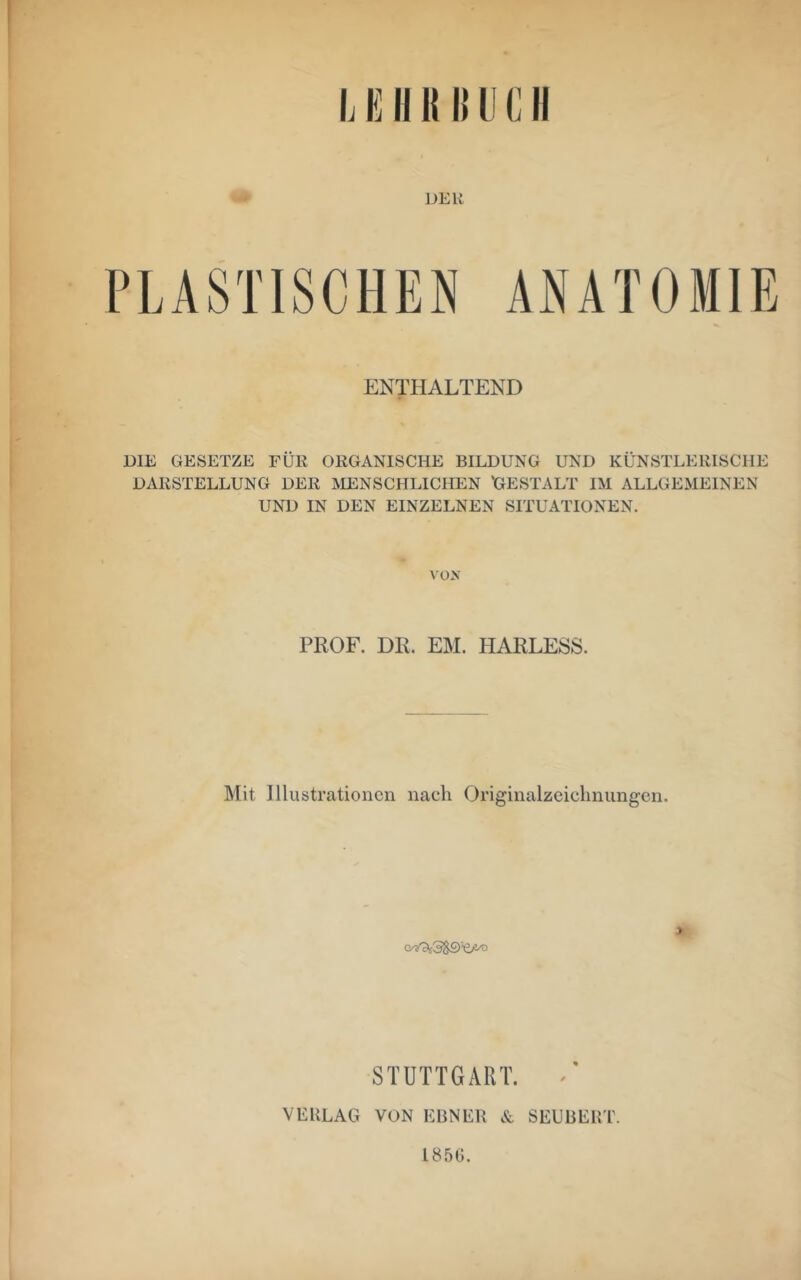 DEK ANATOMIE ENTHALTEND DIE GESETZE FÜR ORGANISCHE BILDUNG UND KÜNSTLERISCHE DARSTELLUNG DER ÄIENSCHLICHEN GESTALT IM ALLGEMEINEN UND IN DEN EINZELNEN SITUATIONEN. VÜX PROF. DR. EM. HARLESS. Mit Illustrationen nach Originalzeiclinungen. > STUTTGART. ^ VEULAG VON EBNER & SEUBERT. 1856.