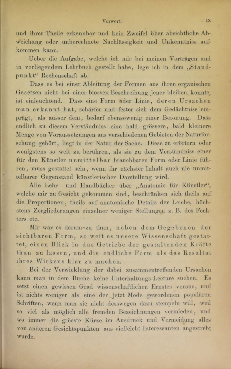 und ihrer Theile erkennbar und kein Zweifel über absiehtliehe Ab- weichung oder unberechnete Nachlässigkeit und Unkenntniss auf- kommen kann. lieber die Aufgabe, welche ich mir bei meinen Vorträgen und in vorliegendem Lehrbuch gestellt habe, lege ich in dem „Stand- punkt“ Rechenschaft ab. Dass es bei einer Ableitung der Formen aus ihren organischen Gesetzen nicht bei einer blossen Beschreibung jener bleiben, konnte, ist einleuchtend. Dass eine Form oder Linie, deren Ursachen man erkannt hat, schärfer und fester sich dem Gedächtniss ein- })rägt, als ausser dem, bedarf ebensowenig einer Betonung. Dass endlich zu diesem Verständniss eine bald grössere, bald kleinere ]\[enge von Voraussetzungen aus verschiedenen Gebieten der Naturfor- schung gehört, liegt in der Natur der Sache. Diese zu erörtern oder Avenigstens so weit zu berühren, als sie zu dem Verständniss einer für den Künstler unmittelbar brauchbaren Form oder Linie füh- ren, muss gestattet sein, Avenn ihr nächster Inhalt auch nie unmit- telbarer Gegenstand künstlerischer Darstellung Avird. Alle Lehr- und Ilandbüchcr über „Anatomie für Künstler“, Avelche mir zu Gesicht gekommen sind, beschränken sich thcils auf die Proportionen, thcils auf anatomische Details der Leiche, höch- stens Zergliederungen einzelner Aveniger Stellungen z. B. des Fech- ters etc. ]\Iir Avar cs darum - zu thun, neben dem Gegebenen der sichtbaren Form, so Aveit cs unsere 'Wissenschaft gestat- tet, einen Blick in das Getriebe der gestaltenden Kräfte th un zu lassen, und die endliche Form als das Resultat ihres Wirkens klar zu machen. Bei der VerAvicklung der dabei zusammentreffenden Ursachen kann man in dem Buche keine Untcrhaltunffs-Lccture suchen. Es setzt einen gCAvissen Grad Avisscnschaftlichen Ernstes \mraus, und ist nichts Aveniger als eine der _ jetzt ]Mode gCAvordcncn populären Schriften, Avenn man sic nicht dessAvegen dazu stempeln Avill, Aveil so \del als möglich alle fremden Bezeichnungen \mrmicdcn, und wo immer die grösste Kürze im Ausdruck und Vermeidung alles von anderen Gesichtspunkten aus vielleicht Interessanten angestrebt wurde.