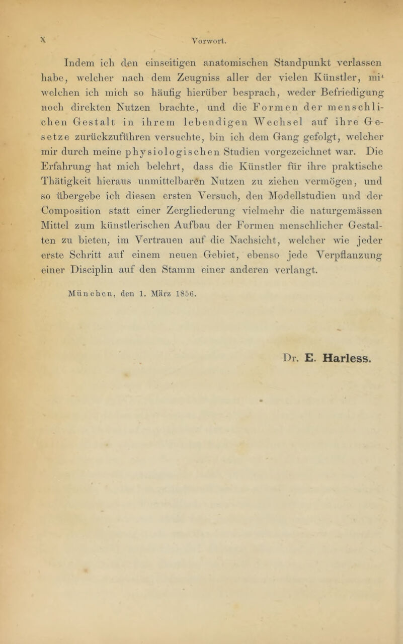 Indem ich den einseitigen anatomischen Standpunkt verlassen habe, Avelcher nach dem Zeugniss aller der vielen Künstler, mi*^ Avclchen ich mich so häufig hierüber besprach, Aveder Befriedigung noch direkten Nutzen brachte, und die Formen der menschli- chen Gestalt in ihrem lebendigen Wechsel auf ihre Ge- setze zurückzuführen versuchte, bin ich dem Gang gefolgt, Avelchcr mir durch meine physiologischen Studien vorgezcichnet Avar. Die Erfahrung hat mich belehrt, dass die Künstler für ihre praktische Thätigkeit hieraus unmittelbaren Nutzen zu ziehen A^ermögen, und so übergebe ich diesen ersten Versuch, den IModellstudien und der Composition statt einer Zergliederung A’iclinehr die naturgemässen Mittel zum künstlerischen Aufbau der Formen menschlicher Gestal- ten zu bieten, im Vertrauen auf die Nachsicht, Avelcher AA'ie jeder erste Schritt auf einem neuen Gebiet, ebenso jede Verpflanzung einer Disciplin auf den Stamm einer anderen verlangt. München, den 1, März 1856. Dr. E. Harless.