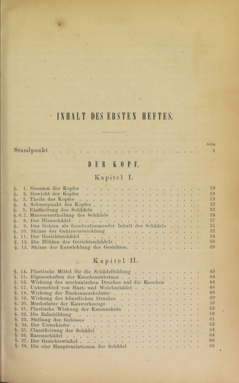 • l^'ll!\I.T DES EIISTIiS HEFTES. tieite 8tand})imkt i DER K 0 P F. Kapitel T. §. 1. Grenzen des Kopfes IS 2. Gewicht des Kopfes 19 3. Tlieile des Kopfes 19 4. Schwerpunkt des Kopfes 22 5. Einthidlnnp^ des Schädels 23 tj. G. 7. Massenvertheilnnf? des Schädels 24 H, Der Hirnschädel 27 9. Das Gehirn als foriiihestiinnicnder Inhalt des Schädels 31 §. 10. Skizze der Gehirncntwicklnng 32 11. Der Gesicht.s.schädel 34 §. 12. Die Höhlen des Gesichtsschädels 38 13. Skizze der Entvvicklnnfj des Gesichtes 39 Kapitel 11. §. 14. Plastische Mittel für die Schädelbildiing 43 §. 15. Eigenschaften der Knochensiibstanz 44 §. 16. Wirkling des mechanischen Druckes auf die Knochen 44 17. Unterschied von Hart- und Weichschädel 46 §. 18. Wirkung der Nackeninusknlatur 48 §. 19. Wirkling des künstlichen Druckes 49 §. 20. Muskulatur der Kauwerkzeuge 21. Plastische Wirkung der Kaumuskeln ö3 §. 22. Die Zahnbildung 59 §. 23. Stellung des Gebisses §. 24. Der Unterkiefer 62 §. 25. Classificirung der Schädel 64 §• 26. Racenschädel 64 §• 27. Der Gesichtswinkel 66 §• 28. Die vier Hauptvariationeu der Schädel • 68