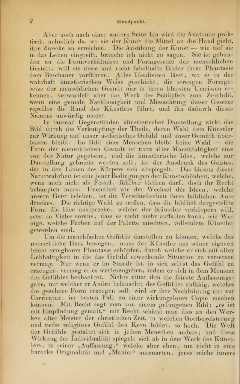 Stiiudiiniikt. Aber noc-li luicli einer andern Seite hin wird die Anatomie prak- tiseli, nclnnlicli da, wo sie der Kunst die Mittel an die Hand giebt, ihre Zwecke zu erreichen. Die Ausübung der Kunst — wie tief sie in das Leben eingreift, brauche ich nicht zu sagen. Sie ist gebun- den an die Form Verhältnisse und Fornmesetze der menschlichen Gestalt, will sie diese und nicht fabelliafte Bilder ihrer Phantasie dem Beschauer vorführen. Alles Idealisiren lässt, wo es in der wahrhaft künstlerischen Weise geschieht, die strengen Formge- setze der menschliclien Gestalt nur in ihren klarsten Umrissen er-_ kennen, verwandelt aber das Werk des Scliopfers zum Zerrbild, wenn eine geniale Nachlässigkeit und Missachtung dieser Gesetze regellos die Hand des Künstlers führt, und ihn dadurch dieses Namens unwürdig macht. ln tausend Gej^enständen künstlerisclier Darstelluno- wirkt das Bild durch die Verknüpfung der Theile, deren AVahl dem Künstler zur AVirkung auf unser ästhetisches Gefühl und unser Gemüth über- lassen bleibt. Im Bild eines Menschen bleibt keine AA'ahl — die Form der menschlichen Gestalt ist trotz aller Manchfaltigkeit eine von der Natur gegebene, und die künstlerische Idee, welche zuv Darstellung gebracht Averden ^oll, ist der Ausdruck des Geistes, der in den Linien des Kür])ers sich abspiegelt. Das Gesetz dieser Naturwahrheit ist eine jener Bedingungen der Kunstschönheit, welche, wenn auch nicht als Fessel, fühlbar bleiben darf, doch ihr Recht beliaupten muss. Unendlich wie der AA’echsel der Ideen, Avelche unsern Geist beleben, ist die A^erschiedeidieit ihres leibliclien Aus- druckes. Die richtige AA ahl zu treÜen, dass die bildlich dartrestellte Form die Idee ausspreche, welche der Künstler Yerkör])ern will, setzt so Vieles voraus, dass es nicht mehr auflällen kann, wie AA’e- nige, welche Farben auf der Palette mischten, vollendete Künstler geworden sind. Um die manchfachen Gefühle darstellen zu können, Avelche das menschliche Herz lieAACgen, muss der Künstler aus seiner eigenen leicht erregbaren Phantasie schöpfen, durch Avelche er sich mit aller Lebhaftigkeit in die das Gelühl eiAveckende Situation zu versetzen vermag. Nur Avenn er im Stande ist, in sich selbst das Gelühl zu erzeugen, vermag er es wiederzugeben, indem er sich in dem Moment des Gelühles beobachtet. Nichts nützt ihm die feinste Aullässunirs- o gäbe, mit Avelcher er Andre belauscht; des Gefühles unfähig, Avelches die gesehene Form erzeugen soll, Avird er ihre Nachbildung nur zur Carricatur, im besten Fall zu einer Avirk\ingslosen Copie machen können. Mit. Recht sagt man von einem gelungenen Bild; „es ist mit Empfindung gemalt,'^ mit Recht schätzt man dies an den AVer- ken alter Meister der christlichen Zeit, in Avelchen Gottbegeisterung und tiefes religiöses Gefühl den Kern bildet, so hoch. Die AA>it der Gefühle gestaltet sich in jedem Menschen anders; und diese AAdrkung der Individualität spiegelt sich ab in dem AA’erk des Künst- lers, in seiner „Aufiässung,“ Avelche aber eben, \un nicht in eine barocke Originalität und „Manier‘* auszuarten, jenes reiche innere