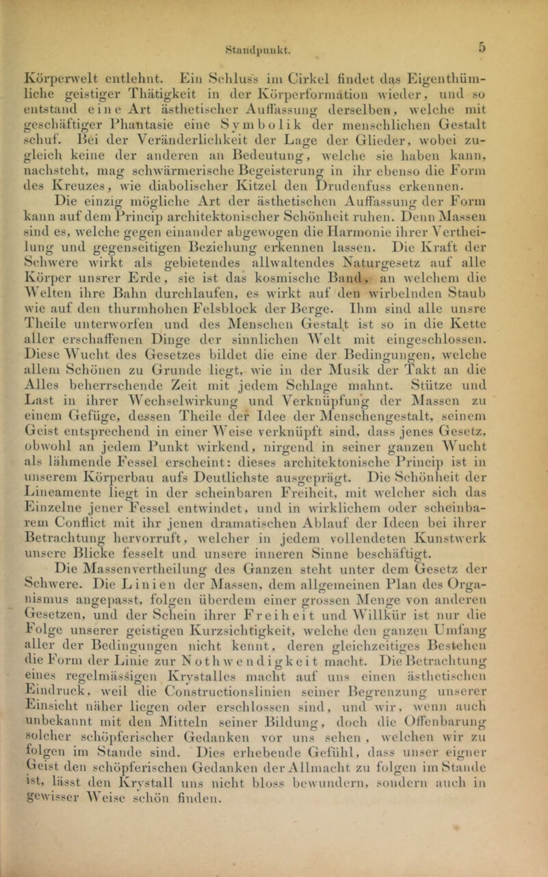 Körpcnvelt oitlehut. Ein Schluss im Cirkel findet das Eigenthüm- liche geistiger Thätigkeit in der Körperformätion wieder, und so entstand eine Art ästlietisclier AuHassung derselben, welche mit geschäftiger Ehantasie eine Symbolik der menschlichen Gestalt schuf. Bei der Veränderlichkeit der Lage der Glieder, wobei zu- gleich keine der anderen an Bedeutung, welche sie haben kann, nachsteht, ma<; schwärmerische Bcffeisteruno; in ihr ebenso die Form des Kreuzes, wie diabolischer Kitzel den Drudenfuss erkennen. Die einzi<x möorliche Art der ästhetischen Auffässun«; der Form kann auf dem Princip architektonischer Schönheit ruhen. Denn Massen sind es, welche gegen einander abgewogen die Harmonie ihrer Verthei- lung und gegenseitigen Beziehung erkennen lassen. Die Kraft der Schwere wirkt als «-ebietendes allwaltendes Naturgesetz auf alle ^ D O Körper unsrer Erde, sie ist das kosmische Band, an welchem die eiten ihre Bahn durchlaufen, es wirkt auf den wirbelnden Staub wie auf den thurmhohen Felsblock der Berge. Ihm sind alle unsre Theile unterworfen und des IMenschen Gestalt ist so in die Kette aller erschaflenen Din^e der sinnlichen AVclt mit einjjeschlossen. Diese V ucht des Gesetzes bildet die eine der Bedingungen, welche allem Schönen zu Grunde liegt, Avie in der IMusik der Takt an die Alles beherrschende Zeit mit jedem Schlage mahnt. Stütze und Last in ihrer Wechsehvirkung und Verknü])fun’g der ^Massen zu einem Gefüge, dessen Theile der Idee der ^Menschengestalt, seinem Geist ents])rechend in einer Weise verknüpft sind, dass jenes Gesetz, obwohl an jedem Punkt Avirkend, nirgend in seiner ganzen AVueht als lähmende Fessel erscheint: dieses architektonische Prineij) ist in unserem Kör])crbau aufs Deutlichste ausgeprägt. Die Schönlicit der Lineamente liegt in der scheinbaren Freiheit, mit Avelcher sich das Einzelne jener Fessel entAvindet, und in Avirklichem oder scheinba- rem Conflict mit ihr jenen dramatischen Ablauf der Ideen bei ihrer Betrachtung hervorruft, Avelcher in jedem vollendeten KunstAverk unsere Blicke fesselt und unsere inneren Sinne beschäftigt. Die IMassenvertheilung des Ganzen steht unter dem Gesetz der Schwere. Die Linien der Massen, dem allgemeinen Plan des Orga- nismus angepasst, folgen überdem einer grossen Menge von anderen Gesetzen, und der Schein ihrer Freiheit und Willkür ist nur die kolge unserer geistigen Kurzsichtigkeit, Avelche den ganzen Umfang aller der Bcdin^uiifjen niclit kennt, deren jrleichzeitijjes Bestehen uie r orm der Linie zur iS o t h av e n d i g k e i t macht. Die Betrachtung eines regelmäs.si<^cn Krvstalles macht auf uns einen ästheti.schen 'nndruck, Aveil die Constructionslinien seiner Beirrenzunf^ unserer Einsicht näher liegen oder erschlossen sind, und Avir, Avenn auch unbekannt mit den jMittcln seiner Bildung, doch die Offenbarung solcher schöpferischer Gedanken vor uns sehen , welchen Avir zu folgen im Stande sind. Dies erhebende Gefühl, dass unser eigner Geist den schöpferischen Gedanken der Allmacht zu folgen im Stande ist, lässt den Krvstall uns nicht bloss bewundern, sondern auch in gCAvisser AA eise schön finden.
