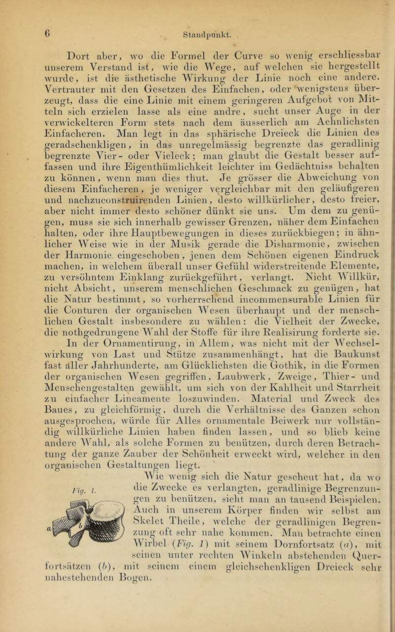 Dort aber, avo die Formel der Curve so tveiiig erscliliessbar unserem Verstand ist, wie die Wege, auf Avelcben sie liergestellt AA'urde, ist die <ästlietisclie Wirkung der Linie noch eine andere. Vertrauter mit den Gesetzen des Einfachen, oder Avenigsten.s über- zeugt, dass die eine Linie mit einem geringeren Auigebot A on hlit- teln sich erzielen lasse als eine andre, sucht Ainser Auge in der verAvickeltcren Form stets nach dem äusserlich am Aehnlichsten Einfacheren. Man legt in das s])härische Dreieck die Linien des geradschenkligen, in das unregelmässig begrenzte das geradlinig begrenzte Vier- oder Vieleck; man glaubt die Gestalt besser auf- fassen und ihre Eigenthiimlichkeit leichter im Gedächtniss belialten zu können, AV'enn man dies thut. Je grösser die AbAveichung von | diesem Einfacheren, je Aveniger vergleichbar mit den geläufigeren i und nachzuconstruirenden Linien, desto Avillkürlicher, desto freier, aber nicht immer desto schöner dünkt sie uns. Um dem zu genü- gen, muss sie sich innerhalb gCAvisser Grenzen, näher dem Einfachen i halten, oder ihre llauptbeAvcgungen in dieses zurückbiegen; in ähn- licher Weise Avie in der Musik gerade die Disharmoviie, zAvischen i der Harmonie, eingeschoben, jenen dem Scliönen eigenen Eindruck I machen, in AA^elchem überall unser Gefühl Aviderstreitende Elemente, zu versöhntem Einklang zurückgefülirt, A crlangt. Nicht V illkür, nicht Absicht, unserem mensclilichen Geschmack zu genügen, hat die Natur bestimmt, so vorherrschend incommensurable Linien für die Conturen der organischen AVesen überhau])t und der mensch- lichen Gestalt insbesondere zu Avählen: die Vielheit der ZAvecke, die notho-edrunffene AVahl der Stoffe für ihre Kealisirun«: forderte sie. ln der Oruamentiruno:, in Allein^ Avas nicht mit der AV echsel- Avirhung von Last und Stutze zusainmenhängt, liat die Baukunst fast aller Jahrliunderte, am Glücklichsten die Gothik, in die Formen der organischen AA^esen gegriflen, LaubAverk , ZAveige, Thier- und Alcnschengestalten gCAvählt, um sich von der Kahlheit und Starrheit zu einfheher Lineamentc loszuAvinden. JMaterial und ZAveck des Baues, zu gleichförmig, durch die Verhältnisse des Ganzen schon ausgesprochen, Avürde für Alles ornamentale BeiAverk nur voHstän- i dig Avillkürlichc Linien haben finden lassen, und so blieb keine andere AAhihl, als solche Formen zu benützen, durch deren Betrach- tung der ganze Zauber der Schönheit erAveckt Avird, Avelchcr in den organischen Gestaltungen liegt. AAie Avenig sich die Natur gescheut hat, da avo die ZavccIvC es verlangten, geradlinige Begrenzun- 1 gen zu benützen, sicht man an tausend Beis])ielen. i Auch in unserem Kör[)er finden Avir selbst am j Skelet Thcilc, Avelche der geradlinigen Begren- i zung oft sehr nahe kommen. Alan betrachte einen > AV irbcl {Ftg. 1) mit seinem Dornfortsatz (u), mit I seinen unter rechten AVinkeln abstehenden Quer- fortsätzen (h), mit seinem einem gleichschenkligen Dreieck sehr nahestehenden Bogen. I'ig. I.