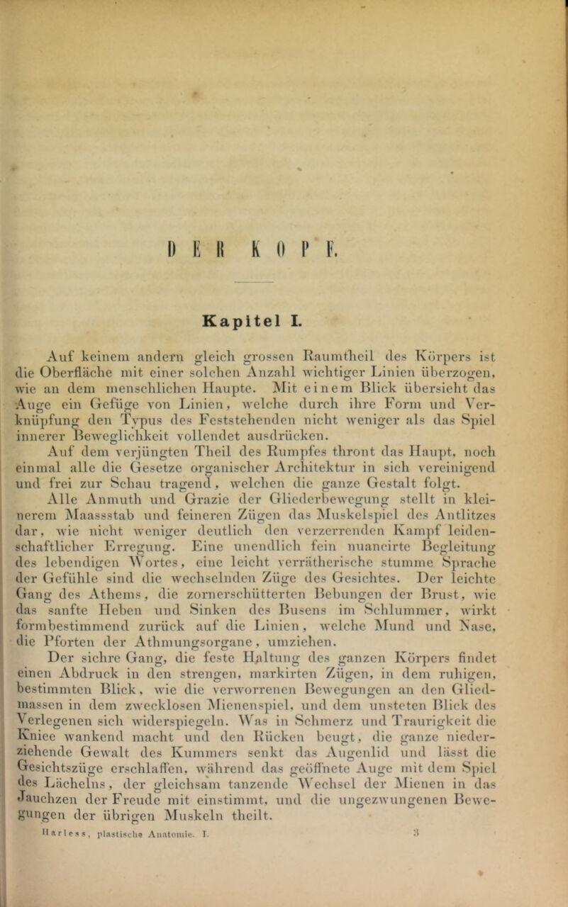 Kapitell. Auf keinem andern gleich grossen Raumthcil des Körpers ist die Oberfläche mit einer solchen Anzalil wichtiger Linien überzogen, wie an dem menschlichen Haupte, ^lit einem Blick übersieht das Auge ein Gefüge von Linien, welche durch ilire Form und Ver- knüpfung den Typus des Feststehenden nicht weniger als das Spiel innerer Beweglichkeit vollendet ausdrücken. Auf dem verjüngten Theil des Rumpfes thront das Hau])t. noch einmal alle die Gesetze organischer Architektur in sich vereinigend und frei zur Schau tragend, welchen die ganze Gestalt folgt. Alle xVnmuth und Grazie der Gliederbewegung stellt in klei- nerem ^laassstab und feineren Zügen das ^Muskelsjiicl des Antlitzes dar, M’ie nicht weniger deutlich den verzerrenden Kam]if leiden- schaftlicher Erregung. Eine unendlich fein nuancirte Begleitung des lebendigen Wortes, eine leicht veiTätherische stumme Sprache der Gefühle sind die wechselnden Züge des Gesichtes. Der leichte Gang des Athems, die zornerschütterten Bebungen der Brust, wie das sanfte lieben und Sinken des Busens im Schlummer, wirkt formbestimmend zurück auf die Linien, welche IMund und Käse, die Pforten der Athmungsorgane, umziehen. Der sichre Gang, die feste IRaltung des ganzen Körpers findet einen Abdruck in den strengen, markirten Zügen, in dem ruhigen, bestimmten Blick, wie die verworrenen Bewegungen an den Glied- massen in dem zwecklosen Mienens])icl, und dem unsteten Blick des V erlegenen sich widerspicgeln. Was in Schmerz und Traurigkeit die Kniee wankend macht und den Rücken beugt, die ganze nieder- ziehende Gewalt des Kummers senkt das Augenlid und lässt die Gesichtszüge erschlaffen, während das geöffnete Auge mit dem Spiel des Lächelns, der gleichsam tanzende V'echsel der Mienen in das Jauchzen der Freude mit einstimmt, und die ungezwungenen Bewe- gungen der übrigen Muskeln theilt. II»rlc5s, plaätischo Aiintoniie. I. ^