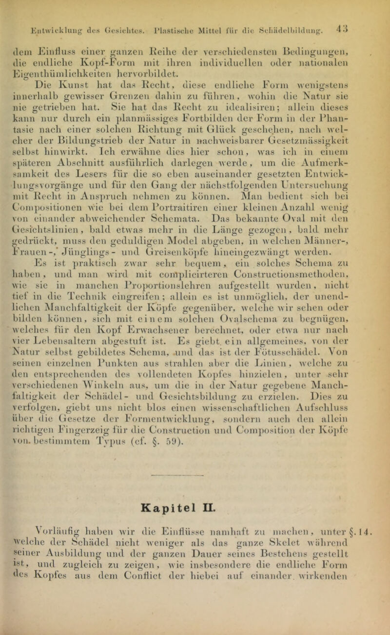 (lein EiiiHuss einer ranzen lleihe der Ycrseliiedensten lledingunj^en, die endliche Kopf-Form mit ihren individuellen oder nationalen Eitlenthümlichkeiteil hervorhildet. Die Kunst hat das Kecht, diese endliche Form wenigstens innerhalb gewisser Grenzen dahin zu führen, wohin die Natur sie nie getrieben hat. Sie hat das Keeht zu idcalisiren; allein dieses kann nur dureli ein iilanmässiges Fortbilden der Form in der Fhan- tasie nach einer solchen Eichtung mit Glück geschehen, nach wel- clicr der Bildunffstrieb der Natur in nachweisbarer Gesetzmässigkeit selbst hinwirkt. Ich erwähne dies hier schon, was ich in einem sjiätcren Abschnitt ausführlich darlegcn Averde, um die Aufmerk- samkeit des Lesers für die so eben auseinander gesetzten Entwick- Iunt;svort;än«>:e und für den Gantr der nächstfoKcnden Untcrsuchuny; mit Kecht in Ans])ruch nehmen zu können. INlan bedient sich bei CämiPositionen Avie bei dem Portraitiren einer kleinen Anzahl Avenig von einander abAveichender Schemata, Das bekannte Oval mit den Ciesiclitslinien, bald etAvas mehr in die Länge gezogen, bald mehr gedrückt, muss den geduldigen Model abgeben, in Avclchen Männer-, Frauen-,* Jünglings - und Greisenkö])fe hincingczAvängt Averden. Es ist ])raktisch zAvar sehr be(|uem, ein solches Schema zu haben, und man Avird mit com])licirtercn Constructionsmethoden, Avie sie in manchen Projiortionslehrcn aufgcstcllt Avurden, nicht tief in die Technik einfjreifen ; allein es ist unmöMicli. der unend- liehen Mauchfaltigkcit der Köpfe gegenüber, ^velehc ^vir sclien oder bilden können, sicli mit einem solchen Ovalschenia zu begnügen, Avelches lür den Kopf ErAvachsener berechnet, oder etAva nur nach vier Lebensaltern abgestuft ist. Es giebt. ein allgemeines, von der Natur selbst gebildetes Schema, .und das ist der Fötusscliädel. \'on seinen einzelnen Punkten aus strahlen aber die Linien , Avelche zu den entsprechenden des vollendeten Kopfes hinzielen, unter sehr verschiedenen AN inkeln aus, um die in (Icr Natur ccijebene Manch- laltigkeit der Schädel- und Gesichtsbihlung zu erzielen. Dies zu verfolgen, giebt uns nicht blos einen Avisscnschaftlichen Aufschluss über die Gesetze der FormentAvicklung, sondern auch den allein richtigen Fingerzeig für die Construction und Com})osition der Kö]>fe von. bestimmtem Typus (cf. §. ;')!))• Kapitel II. Aorläufig haben Avir die Einflüsse namhaft zu machen, unter §. nelchc der Schädel nicht Aveniffer als das anze Skelet Avährcnd genier Ausbildung und der ganzen Dauer seines Bestehens gestellt ist, und zugleich zu zeigen, Avic insbesondere die endliche Form des Kopfes aus dem Conflict der hiebei auf einander. Avirkenden