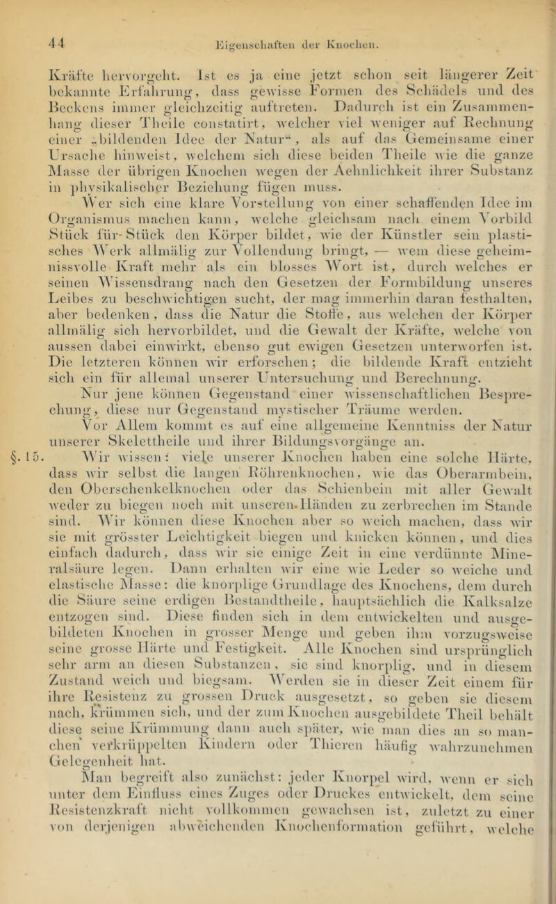 ICig'enscliafteii der Kiiücdieii. Kräfte liervore-eht. Ist es ja eine jetzt schon seit längerer Zeit hekanntc Erfahrung, dass gewisse Formen des Seliädels und des licckens immer '>leichzeiti<>; auftrcten. Dadurch ist ein Zusammen- Innig dieser Tlieile constatirt, welcher viel weniger auf Eeehnung einer „bildenden Idee der Katur'-S als auf das Clemeinsame einer Ursache hiinveist, welchem sich diese lieiden Theile Avie die ganze INlassc der ül)ri<xeii Knochen wejren der Aehnlichkeit ihrer Substanz in jihysikalischer Beziehung fügen muss. AVer sich eine klare Vorstellung von einer schaffenden Idee im Organismus machen kann, welche gleichsam nacli einem Vorbild Stück für-Stück den Körper bildet, wie der Künstler sein plasti- sches W erk allmälig zur Vollendung bringt, — Avem diese geheim- nissvolle Kraft mehr als ein blosses Wort ist, durch Avelches er seinen VAdssensdran«; nach den Gesetzen der Formbildun<>: unseres O ^ , V Leibes zu bescliAvichtio-en sucht, der ina«; immerhin daran festhalten, aber bedenken , dass die Natur die Stoifc, aus AA’elclien der Körper allmälig sich hervorbildet, und die GeAvalt der Kräfte, Avelche von aussen dabei eiiiAvirkt, ebenso gut CAvigen Gesetzen untcrAvorfen ist. Die letzteren können AA'ir erforschen; die bildende Kraft entzieht sich ein für allemal unserer Untersuchuim und Bcrechnnnii:. isur jene können Gegenstand einer Avissenscliul'tJiclieii Ik'sprc- chuni»’, diese nur Geo-cnstand mystischer Träume Averden. Vor Allem kommt es auf eine allgemeine Kenntniss der Natur unserer Skelctthcilc und ihrer Bildinmsvori'iino-e an. ^ O c* O §. 15. Wir Avissen ; viefe unserer Knochen haben eine solche Härte, dass Avir selbst die langen Eöhrenknochen, Avie das Oberarmbein, den Oberschenkelknochen oder das Schienbein mit aller GcAvalt Aveder zu biegen noch mit unseren.Händen zu zerbrechen im Stande sind. AV ir können diese Knochen aber so Aveieli machen, dass Avir sic mit grösster l.(eichtigkeit biegen und knicken können, und dies einfach dadurch, dass Avir sic einige Zeit in eine verdünnte IMinc- ralsäure legen. Dann crlialtcn Avir eine Avie Leder so Aveiclie und elastische blasse: die knor[)ligc Grundlage des Knochens, dem durch die Säure seine erdigen Bcslandtheile, han])tsäclilich die Kalksalzc entzogen sind. Diese finden sich in dem entAvickelten und ausge- bildeten Knochen in grosser blcngc und geben ihm vorzugsAvcisc seine grosse Härte und Festigkeit. Alle Knochen sind ursprünglich sehr arm an diesen Substanzen , sic sind knorplig, und in diesem Zustand Aveich und biegsam. Werden sic in dieser Zeit einem für ihre Resistenz zu grossen Druck ausgesetzt, so geben sie diesem nach, krümmen sich, und der zuin Knochen ausgcbildetc Theil behält diese seine Krümmung dann auch s])äter, Avie man dies an so man- chen vei'kiü[)j)cltcn Kindern oder Thicren häufig Avahrzunehmen Gclegcnlieit liat. blau begreift also zunächst: jeder Knorpel Avird, Avenn er sich unter dem Finlluss eines Zuges oder Druckes ent.Aviekclt. dom seine Rcsistenzkraft nicht v(jllkommen gCAvac'hsen ist, zuletzt zu einer von derjenigen al)weiclu'nden Knoehenformation geführt, welche