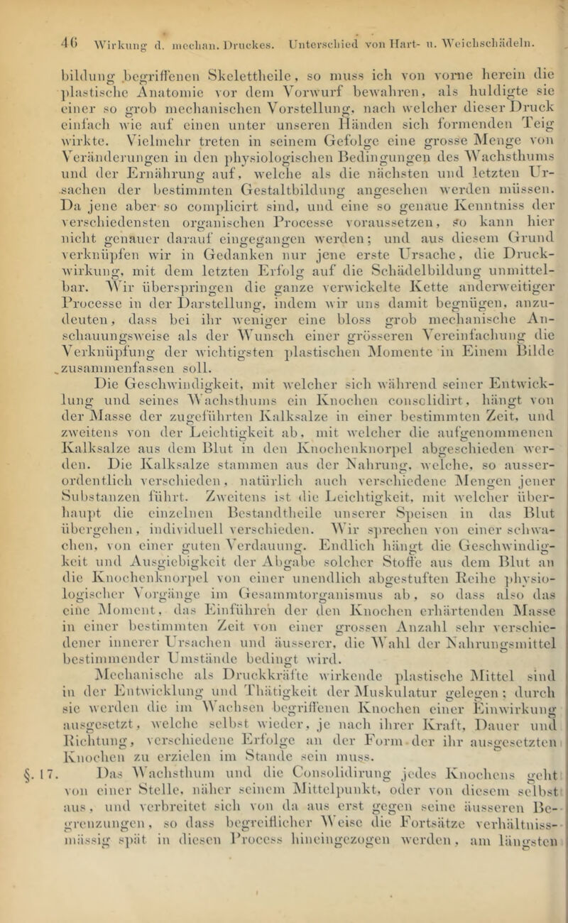 §. bildiiii^ .bej'TiHeneii Skclettlicilc, so muss ich von vonie herein die ])lastisclie Anatomie vor dem Vorwurf bcAvaliren, als huldigte sie einer so grob mechanischen Vorstellung, nach welcher dieser Druck einl’aeh wie auf einen unter unseren Händen sieh formenden Teig Avirkte. Vielmehr treten in seinem Gefolge eine grosse IMenge von Veränderungen in den physiologischen Bedingungen des ’SVachsthums und der Ernähruno; auf, Avelche als die näclisten und letzten Ui’- Sachen der bestimmten Gestaltbildung angesehen Averden müssen. Da jene aber so complicirt sind, und eine so genaue Kenntniss der verschiedensten organischen Processe voraussetzen, so kann liier nicht o-enauer darauf einociicaimcn Averden: und aus diesem Grund A erknü])fen Avir in Gedanken nur jene erste Ursache, die Druck- Avirkung. mit dem letzten Erfolg auf die Schädelbildung unmittel- bar. AVir übers])ringen die ganze vei'Avickelte Kette anderAveitiger Processe in der Darstellung, indem Avir uns damit begnügen, anzu- deuten, dass bei ihr Aveniger eine bloss grob mechanische An- schauungsAveise als der Wunsch einer grösseren Vereinfachung die Verknüpfung der Avichtigsten ])lastischen Alomente in Einem Bilde zusammenfassen soll. Die GescliAvindigkeit, mit Avelchcr sich Avährend seiner EntAvick- lung und seines AVachsthums ein Knochen consclidirt, hängt von der Alasse der zugelührten Kalksalze in einer bestimmten Zeit, und zAveitens von der Ecichti<2:keit ab. mit Avelchcr die aufy:cnommencn Kalksalze aus dem Blut in den Knochcnknorpcl abgeschieden Aver- den. Die Kalksalze stammen aus der Kahrun<>:. Avelche, so ausser- ordentlich verschieden, natürlich auch verschiedene Alcngen jener Substanzen lührt. ZAveitens ist die Leichtigkeit, mit Avelchcr über- haupt die einzelnen Bestandtheile unserer Speisen in das Blut übergehen, individuell verschieden. AVir s])rechcn von einer schwa- chen, von einer guten A’erdauung. Endlich liängt die GeseliAvindig- keit und Ausgiebigkeit der Abgabe solcher Stoffe aus dem Blut an die Knochcnknorpcl von einer unendlich abgestuften Keihe phvsio im Gesammtorganismus ab, so dass also das das Einlühre'n der den Knochen erhärtenden Alasse lo<'i?('her A’ort>;aime O O _ O eine Aloment, in einer bestimmten Zeit von einer grossen Anzahl sehr verschie- dener innerer Ursachen und äusserer, die AVahl der Kahrungsmittcl bestimmender Umstände bedingt Avird. Alcchanischc als Druckkrältc Avirkende plastische Alittcl sind in der EntAvicklung und Ihätigkcit der Aluskulatur gelegen; durch sic Averden die im aehsen begrillenen Knochen einer EinAvirkung ausgesetzt, Avelchc selbst Avieder, je nach ihrer Kraft, Dauer und Pichtung, verschiedene Erfolge an der Form -der ihr ausgesetzten i Knochen zu erzielen im Stande sein muss. Das AVachsthum und die Consolidirung jedes Knochens geht von einer Stelle, näher seinem Alittclpunkt, oder von diesem selbst aus, und verbreitet sieh von da aus erst gegen seine äusseren Be-- so dass begrcitlieher AVeisc die Fortsätze verhältniss-- mässig spät in diesen Process hineingezogen werden, am längsten nrenzuno-en