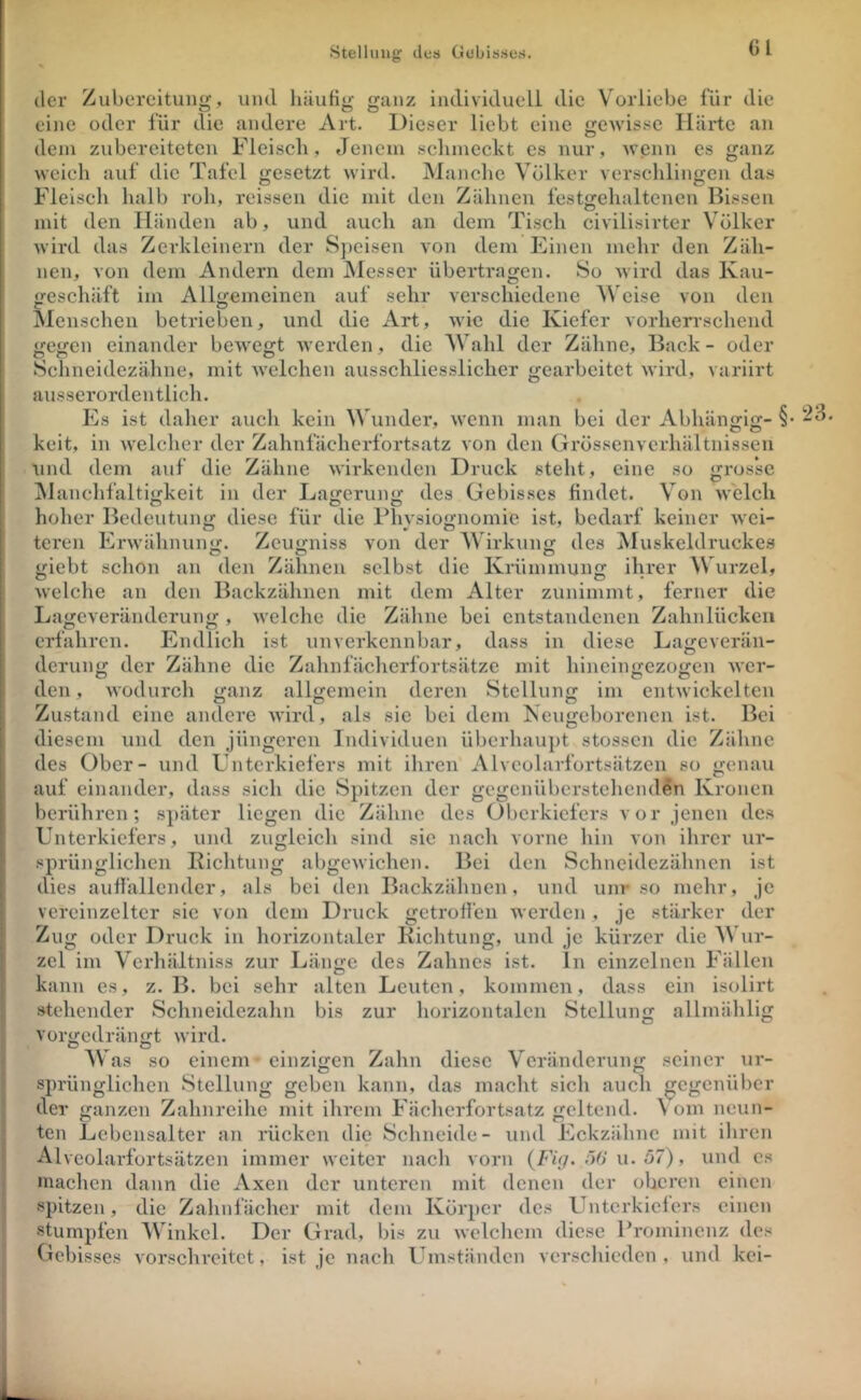 Stellung dos Gebisses. Gl der Zubereitung, und häufig ganz individuell die Vorliebe für die eine oder für die andere Art. Dieser liebt eine «Tcwissc Härte an o dem zubereiteten Fleisch, Jenem schmeckt es nur, ^vcnn es ganz weich auf die Tafel gesetzt wird. Manche Völker verschlingen das Fleisch halb roh, reissen die ndt den Zähnen festgehaltcnen Bissen mit den Händen ab, und auch an dem Tisch civilisirter Völker wird das Zerkleinern der S])eisen von dem Einen mehr den Zäh- nen, von dem Andern dem IVIesser übertragen. So wird das Kau- geschäft im Allgemeinen auf sehr verschiedene AVeise von den Alcnschen betrieben, und die x\rt, tvie die Kiefer vorherrschend gegen einander bewegt werden, die AVahl der Zähne, Back - oder Schncidezähne, mit Avelchen ausschliesslicher gearbeitet wird, variirt ausserordentlich. Es ist daher auch kein AATinder, wenn man bei der Abhängig- §• keit, in welcher der Zahnfächerfortsatz von den Grössenverhältnissen und dem auf die Zähne wirkenden Druck steht, eine so grosse M anchfaltigkeit in der Lagerung des Gebisses findet. A’^on welch hoher Bedeutung diese für die Physiognomie ist, bedarf keiner wei- teren Erwähnunuj. Zeuy-niss von der AAdrkunj; des Muskeldruckes giebt schon an den Zähnen selbst die Krümmung ilrrcr AVurzel, welclie an den Backzähneii mit dem Alter zunimmt, ferner die Lageveränderung, welche die Zähne bei entstandenen Zahnlücken erfahren. Endlich ist unverkennbar, dass in diese Lageverän- derung der Zähne die Zahnfächerfortsätze mit hineingezogen wer- den, wodurch ganz allgemein deren Stellung im entwiekelten Zustand eine andere wird, als sie bei dem Keugeborenen ist. Bei diesem und den jüngeren Individuen überhauj)t stossen die Zähne des Ober- und Unterkiefers mit ihren Alveolarfortsätzen so genau auf einander, dass sich die Spitzen der gegenüberstehenden Kronen berühren; später liegen die Zähne des Oberkiefers vor jenen des Unterkiefers, und zugleich sind sie nach vorne hin von ihrer ur- sprünglichen Richtung abgewichen. Bei den Schneidezähnen ist dies auffallender, als bei deji Backzähnen, und unr so mehr, je vereinzelter sie von dem Druck getroffen werden , je stärker der Zug oder Druck in horizontaler Richtung, und je kürzer die AVur- zel im Verhältniss zur Länge des Zahnes ist. ln einzelnen Fällen kann es, z. B. bei sehr alten Leuten, kommen, dass ein isolirt stehender Schneidezalin bis zur horizontalen Stellung allmälilig vorgedrängt wird, o o AV as so einem einzigen Zahn diese Veränderung seiner ur- sprünglichen Stellung geben kann, das macht sich auch gegenüber I der ganzen Zahnreihe mit ihrem Fächerfortsatz geltend. A om neun- I teil Lebensalter an rücken die Schneide- und Eckzähne mit ihren I Alveolarfortsätzen immer weiter nach vorn (Fü/. ö6'u. 57), und cs j machen dann die Axen der unteren mit denen der oberen einen j spitzen, die Zahnfächcr mit dem Körper des Unterkiefers einen stumpfen AVinkcl. Der Grad, bis zu welchem diese Prominenz des Gebisses vorschrcitet, ist je nach Umständen verschieden, und kei-