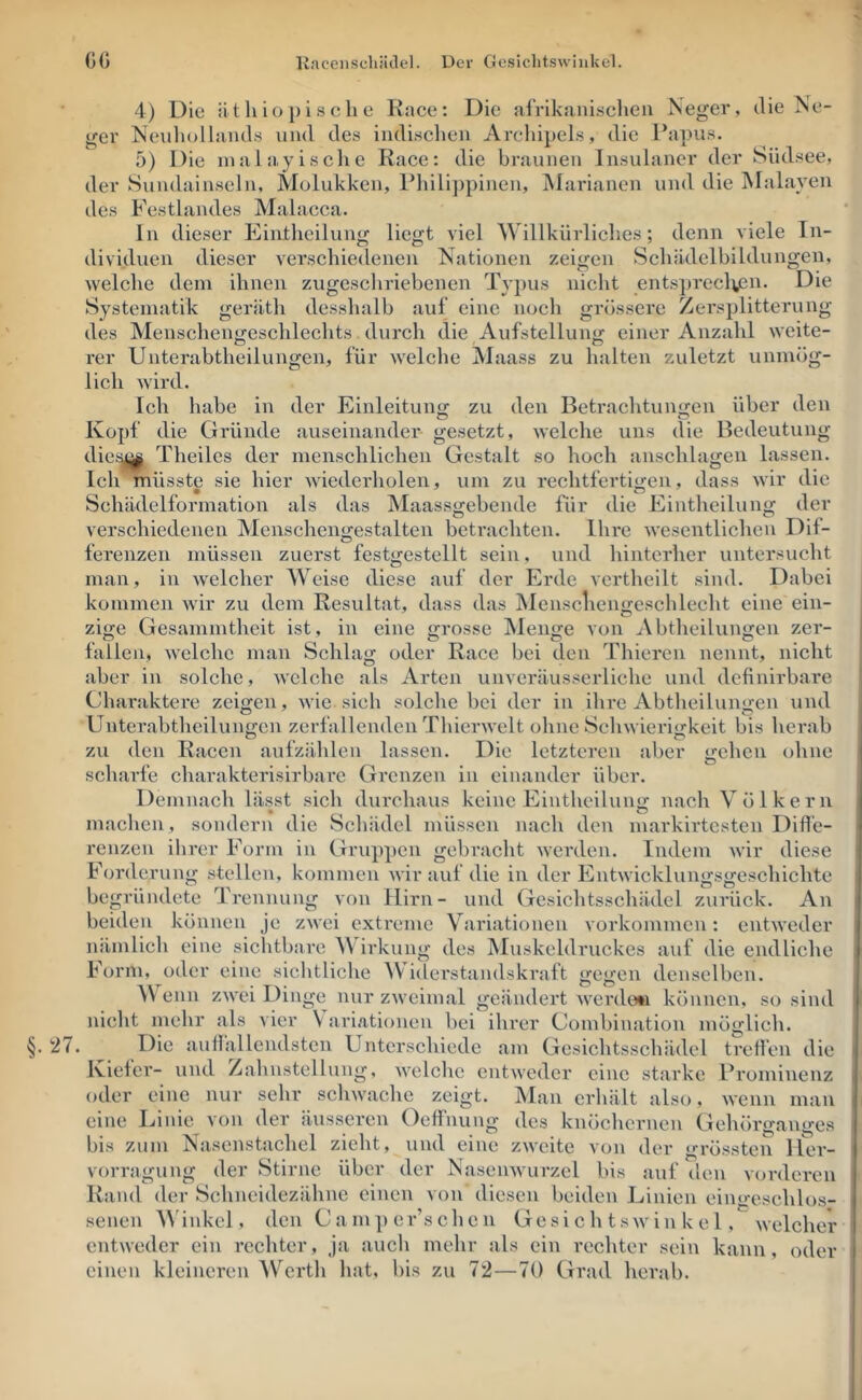 G« Kacenscliätlel. Der Gesiclitswiiikel. 4) Die ätliio pisclie Race; Die afrikanischen Neger, die Ne- ger Neuhollands und des indischen Archipels, die Papus. 5) Die inalayisclie Race: die braunen Insulaner der Südsee, der Sundainseln, Molukken, Pliilippinen, Marianen und die Malayen des Festlandes Malacca. In dieser Eintheilun«; liejjt viel Willkürliches: denn viele ln- dividuen dieser verschiedenen Nationen zeigen Schädelbildungen, welche dem ihnen zugeschriebenen Typus nicht ents])reclvcn. Die Systematik geräth desshalb auf eine noch grössere Zersplitterung des Menschengeschlechts durch die Aufstellung einer Anzahl weite- rer Unterabtheilungen, für welche Maass zu halten zuletzt unmög- lich wird. Ich habe in der Einleitunj; zu den Betrachtuiiijen über den Kopf die Gründe auseinander gesetzt, welche uns die Bedeutung dic!:^ Theiles der menschlichen Gestalt so hoch anschlagen lassen. Ich müsste sie hier wiederholen, um zu rechtfertii^en, dass wir die Schüidelformation als das Maass«:ebende für die Eintheilun^ der verschiedenen Menschengestalten beti'achten. Ihre wesentlichen Dif- ferenzen müssen zuerst festtrestellt sein, und hinterher untersucht O man, in Avelcher Weise diese auf der Erde vcrtheilt sind. Dabei kommen Avir zu dem Resultat, dass das Mensclieimeschlecht eine ein- zifje Gesammthcit ist, in eine grosse Menge von Abtheilungen zer- fallen, AA'elche man Schlag oder Race bei den Thieren nennt, nicht aber in solche, AA'clchc als Arten unvei’äusscrliche und definirbare Charaktere zeigen, Avie sich solche bei der in ihre Abtheilungen und Unterabtheilungen zerfallenden ThierAA’elt ohne Schwierigkeit bis herab zu (len Racen aufzählen lassen. Die letzteren aber gehen ohne scharfe charakterisirbare Grenzen in einander über. Demnach lässt sich durchaus keine Eintheilung nach V öl kern machen, sondern die Schädel müssen nach den markirtesten Difl’e- renzen ihrer Form in Gruppen gebracht Averden. Indem Avir diese Forderung stellen, kommen Avir auf die in der EntAvicklungsgeschichte begründete Trennung von Hirn- und Gesichtsschädel zurück. An beiden können je zAA ci extreme Variationen Vorkommen: entAveder nämlich eine sichtbare Wirkung des Muskeldruckes auf die endliche Form, oder eine sichtliche W iderstandskraft gegen denselben. W enn zaa'cI Dinge nur zAvcimal geändert Averdo*! können, so sind nicht mehr als vier \ ariationen bei ihrer Combination möglich. §. 27. Die auüallcndstcn Unterschiede am Gesichtsschädel treffen die Kiefer- und Zahnstellung, AA'elchc entweder eine starke Prominenz oder eine nur sehr scliAvache zeigt. :Man erhält also, Avenn man eine Linie von der äusseren Oeffnung des knöchernen Gehörganges bis zum Nasenstachel zieht, und eine zAA'eite von der grössten Her- vorragung der Stirne über der NaseiiAvurzel bis auf den vorderen Rand der Schneidezähne einen von diesen beiden Linien eingeschlos- senen ^V'inkcl, den Camper’schcn Gesi c h tsavin k e 1, AA'elcher cntAvedcr ein rechter. Ja auch mehr als ein rechter sein kann, oder einen kleineren AV'^erth hat, bis zu 72—70 Grad herab.