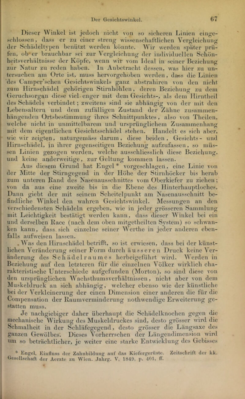 eiHire- o pru- ziir Verbleichung der individuellen Schön- vvir vüjn Idciil in seiner Beziehung wenn ln Anbetracht dessen, was hier zu un- Ortc ist, muss hervorgehoben werden, dftiss die Linien Dieser inkel ist jedoch nicht von so sicheren Linien schlossen, dass er zu einer streng wissenschal'tlichcn Vergleichung der Schädeltypen benützt werden könnte. Wdr werden s])ätcr feil, ob* er brauchbar sei heitsverhältnissc d-er Kö])fc, zur Natur zu reden haben, tersuchen des Cainper’schen üesichtswinkels ganz abstrahiren von den nicht zu dem dem Ilirntheil des Schädels verbindet; zweitens sind sie abhängig von der mit den Lebensaltern und dem zufälligen Zustand der Zähne zusammen- hängenden Ortsbestimmung ihres Schnittjninktes , also von Thcilcn, welche nicht in unmittelbarem und ursprünglichem Zusammenhang Handelt es sich aber, wie wir zeigten, naturcemäss darum, diese beiden, Gesichts- und al s zum llirnschädel <i:ehörin:en Stirnhöhlen, deren Bczichun«»- o o o Gcruchsorgan diese viel-enger mit dem Gesichts sie abhäiifritr O CS zufälligen Zustand mit dem eigentlichen Gcsichtsschädel stehen. naturgemäss darum llirnschädel, in ihrer gegenseitigen Beziehung aufzufassen, so müs- sen Linien gezogen werden, welche ausschliesslich diese Beziehung, und keine anderweitige, zur Geltung: kommen lassen. keine ^ Aus diesem Grund hat Engel* vorgcschlagcn, eine Linie der Mitte der Stirnfje<;cnd in der Höhe der Stirnhöcker O O von bis herab zum unteren Hand des Nasenausschnittes vom Oberkiefer zu ziehen; von da aus eine zweite bis in die Ebene des Hintcrhaiqitlochcs. Dann giebt der mit seinem Scheitelpunkt am Nasenausschnitt be- findliche Winkel den wahren Gesichtswinkel. Messungen an den verschiedensten Schädeln ergeben, wie in jeder grösseren Sammlung mit Leichtijrkeit bestätigt werden kann, dass dieser AVinkcl bei ein und derselben Kace (nach dem oben mitgethciltcn System) so schwan- ken kann, dass sich einzelne seiner Werthe in jeder anderen eben- falls aufweisen lassen. W\ as den llirnschädel betrifft, so ist erwiesen, dass bei der künst- lichen Veränderun«; seiner Form durch äusseren Druck keine Ver- änderung des 8 c h äde 1 r a u m e s herbcigcfühi*t wird. Werden in Beziehung auf den letzteren für die einzelnen Völker wirklich cha- rakteristische Untcrscliicde aufgefunden (iMorton), so sind diese von den ursprünglichen Wachsthumsvcidiältnissen, nicht aber von dein Muskeldruck an sich abhän^ijf, welcher ebenso wie der künstliche bei der Verkleinerung der einen Dimension einer anderen die für die Compensation der Kaumverminderung nothwendige Erweiterung ge- statten muss. Je nachgiebiger daher überhaupt die Schädclknochcn gegen die mechanische Wirkung des IMuskeldruckes sind, desto grösser wird die Schmalheit in der Schläfegegend, desto grös.scr die Längsaxe des ganzen Gewölbes. Dieses Vorhen'schcn der Längendimension wird um so beträchtlicher, je weiter eine starke Entwicklung des Gebisses * Engel, Einfluss der Zahnbildung auf das Kiefergerüste. Gesellschaft der Aerzte zu Wien. Jahrg. V, 1849, p. 401, ff. Zeitschrift der kk.