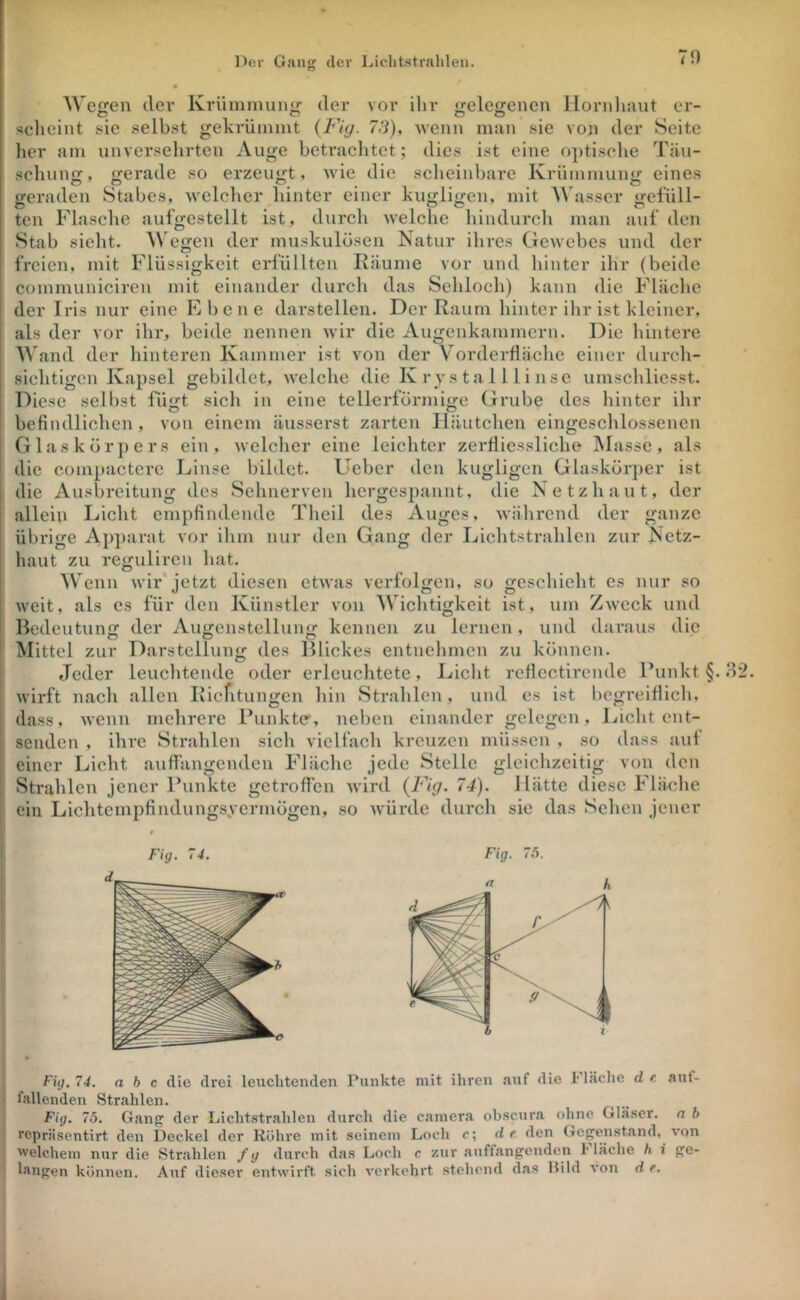 70 Wegen dei* Krümmung der vor ihr gelegenen llornluuit er- scheint sic selbst gehrümmt {Fiy. 78), Mcnn man sie von der Seite lier am unverselirten Auge betrachtet; dies ist eine optische Täu- schung, gerade so erzeugt, wie die scheinbare Krümmung eines geraden Stabes, welclier hinter einer kugligcn, mit Wasser gefüll- ten Flasche aufgestellt ist, durch welche liindurch man auf den Stab sieht. Wegen der muskulösen Natur ihres Gewebes und der freien, mit Flüssigkeit erfüllten Räume vor und hinter ihr (beide communiciren mit einander durch das Sehloch) kann die Fläche der Iris nur eine Ehe ne darstellen. Der Raum hinter ihr ist kleiner, als der vor ihr, beide nennen wir die Augenkammern. Die hintere ^^'and der hinteren Kammer ist von der Vorderfläche einer durch- sichtigen Kapsel gebildet, welche die K r y s ta 111 i nse umschliesst. Diese selbst fügt sich in eine tellerförmige Grube des hinter ihr befindlichen, von einem äusserst zarten Häutchen eingeschlossencn Glaskörpers ein, welcher eine leichter zerfiiessliche jMassc , als die compactere Linse bildet. Lieber den kugligcn Glaskörjier ist die Ausbreitung des Sehnerven hergespannt, die Netzhaut, der allein Licht empfindende Theil des Auges, während der ganze übrige Ajijiarat vor ihm nur den Gang der Lichtstrahlen zur Netz- haut zu reguliren hat. Wenn wir jetzt diesen etwas verfolgen, so geschieht es nur so weit, als es für den Künstler von Wichtigkeit ist, um Zweck und Bedeutung der Augcnstellung kennen zu lernen, und daraus die Mittel zur Darstellung des Blickes entnehmen zu können. Jeder leuchtende oder erleuchtete, J./icht reficctircndc Funkt §..S2. wirft nach allen Ricfitungen hin Strahlen, und es ist begreiflich, dass, wenn mehrere Funktcr, neben einander gelegen, Licht ent- senden , ihre Strahlen sich vielfach kreuzen müssen , so dass aut einer Licht auffängenden Fläche jede Stelle gleichzeitig von den Strahlen jener Funkte getroffen wird (idp. 74). Hätte diese Fläche ein Lichtempfindungsyermögen, so würde durch sic das Sehen jener Fig. 74. a b c die drei leuchtenden Punkte mit ihren aiif die h lache d r. aut- fallenden Strahlen. Fig, 76. Gan{^ der Licht.strahlen durch die camera obscura ohne Glä.scr. n b reprä.sentirt den Deckel der Röhre mit seinem Loch c; de den Gegenstand, von welchem nur die Str.ahlen /g durch das Loch c zur auffangenden l läehe h i ge- langen können. Auf dieser entwirft sich verkehrt stehend das Hild von d e.