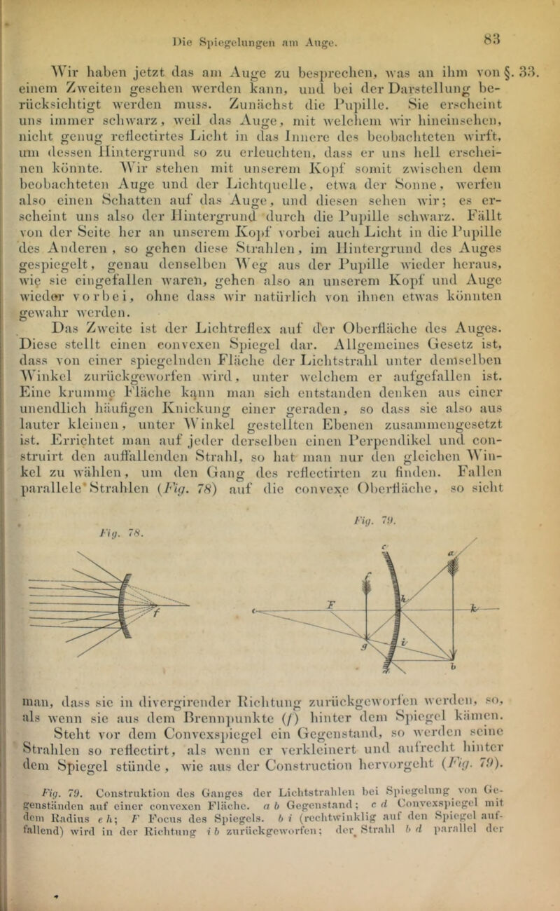 Die Si)ic{^elungen tnni Auge. Wir haben jetzt da.s am Au^e zu be.sprechen, was au ihm von §. einem Zweiten gesehen werden kann, und bei der Darstellung be- rücksichtigt werden muss. Zunächst die ru])ille. Sie erscheint uns immer schwarz, weil das Auge, mit welchem wir hineinsehen, nicht genug retlectirtes Licht in das Innere des beobachteten wirft, um dessen Hintergrund so zu erleuchten, dass er uns liell erschei- nen könnte. A\ ir stellen mit unserem Kopf somit zAvischen dem beobachteten Auge und der Lichtquelle, etwa der Sonne, Averfen also einen Schatten auf das Auge, und diesen sehen wir; es er- scheint uns also der llintergi-und durcli die l’upille schwarz. Fällt von der Seite her an unserem Kojif vorbei auch Licht in die Pupille des Anderen, so gehen diese Stralilen, im Hintergrund des Auges gespiegelt, genau denselben eg aus der Pupille wieder heraus, wie sie eingefallen waren, gehen also an unserem Kopf und Auge wieder vorbei, ohne dass wir natürlich von ihnen etwas könnten gewahr werden. Das Zweite ist der IjichtreÜex auf der Oberfläche des Auges. Diese stellt einen convexen Spicfjel dar. Allfremcines Gesetz ist, dass von einer spiegelnden Fläche der Ijichtstrahl unter demselben AVinkel zurückgeworfen Avird, unter Avelchem er aufgefallen ist. Eine krumme Fläche kqnn man sich entstanden denken aus einer unendlich häufi<>;en Knickuiii; einer <reraden, so dass sie also aus lauter kleinen, unter A\’inkcl gestellten Ebenen zusammengesetzt ist. Errichtet man auf jeder derselben einen Perpendikel und con- struirt den auÜällenden Strahl, so hat man nur den gleichen Win- kel zu Avählcn, um den Gang des rcÜcctirtcn zu finden. Fallen parallele*Strahlen {Mg- 78) auf die convexe Oberfläche, so sicht man, dass sic in divergirender Richtung zurückgCAVorfen Averden, .«o, als Avenn sie aus dem Brenn])unktc (/) hinter dem Spiegel kämen. Steht vor dem ConA’cxs})iegcl ein Gegenstand, so Avcrficji seine Strahlen so reflcctirt, als Avenn er verkleinert und aufrecht hinter dem Spiegel stünde , Avic aus der Construction hervorgeht {T'ig. 7ff). Fii). 79, Construktiou des Ganges der Lichtstrahlen bei Spiegelung von Ge- genständen auf einer convexen Fläche, ab Gegenstand; cd Convexsjdcgel mit dem Radius e ä; F Focus des Sj)iegels. b i (rechtwinklig auf den Sj)icgcl auf- fallend) wird in der Richtung ib zurückgeworfen; der^ Strahl hd parallel der