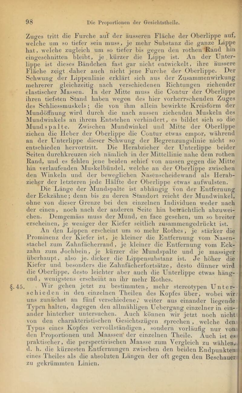 Zuges tritt die Furche auf der äusseren Fläclie der Oberlippe auf, weiche um sü tiefer sein muss, je mehr Substanz die ganze Lippe hat, welche zuo-leich um so tiefer bis o;eoen den rothen Rand hin eingeschnitten bleibt, je , kürzer die Lippe ist. An der Unter- lippe ist dieses Bändchen fast gar nicht entwickelt, ilire äussere Fläche zeigt daher auch nicht jene Furche der Oberlippe. Der Schwung der Lippenlinie erklärt sich aus der ZusammeiiAviidcung mehrerer gleiclizeitig nach verschiedenen Richtungen ziehender elastischer Massen, ln der Mitte muss die Contur der Oberlippe ihren tiefsten Stand haben wegen des hier vorherrschenden Zuges des Schliessmuskels; die von ihm allein bewirkte Kreisform der Mundötfnung wird durch die nach aussen ziehenden Muskeln des Mundwinkels an ihrem Entstehen verliindert, es bildet sich so die Mund spalte. Zwischen Mundwinkel und Mitte der Oberlippe ziehen die Heber der Oberlippe die Contur etwas empor, während an der Unterlippe dieser Schwung der Begrenzungslinie nicht so entschieden hervortritt. Die lierabzielier der Unterlippe beider Seiten durchkreuzen sich nämlich in der iSIittellinie nahe dem rothen Rand, und es fehlen jene beiden schief von aussen gegen die Mitte hin verlaufenden Muskelbündel, welche an der Oberlippe zwischen den Winkeln und der beweglichen Nasen Scheidewand als Herab- zieher der letzteren jede Hälfte der Oberlippe etwas aufwulsten. Die*Länge der Mundspalte ist abhängig von der Entfernung ’ der Eckzähne; denn bis zu deren Standort reicht der Mundwinkel, I ohne von dieser Grenze bei den einzelnen Individuen Aveder nach der einen, noch nach der anderen Seite hin beträchtlich abzuwei- chen. Demgemäss muss der Mund, en face gesehen, um so breiter j ersclieincn, je Aveniger der Kiefer seitlicli zusammengedrückt ist. | An den Lippen erscheint um so mehr Rothes, je stärker die j Prominenz der Kiefer ist, je kleiner die Entfernung vom Nasen- stachel zum Zahnfäclierrand , je kleiner die Entfernung vom Eck- zahii zum Jochbein, je kürzer die Mundspalte und je massiger überhaupt , also je. dicker die Lippensubstanz ist. Je liöher die Kiefer und besonders die Zahnfächerfortsätze, desto dünner Avird die Obcrli])pe, desto leiclitcr aber auch die Unterlippe etAvas häng- end, Avenigstens erscheint an ihr mehr Rotlics. ir gehen jetzt zu bestimmten, mehr stereotypen Unter- schieden in den einzelnen Theilen des Kopfes über, Avobei Avir uns zunächst an fünf vcrscldedeneAveiter aus einander liegende Typen halten, dagegen den allmähligen Uebergang einzelner in ein- ander hinterher untersuchen. Auch können Avir jetzt noch nicht von den cliarakteristischcn Gesichtszügen spreclven , AA'elche den Typus eines Kopfes vervollständigen, sondern vorläufig nur von den Proportionen und MaasseiV der einzelnen Theilc. Auch ist es praktischer, die perspectivischen Maasse zum Vergleich zu Avählen, d. h. die kürzesten Entfernungen ZAvischen den beiden Endpunkten | eines J'heiles als die absoluten Längen der oft gegen den Beschauer i zu gekrümmten Linien. |