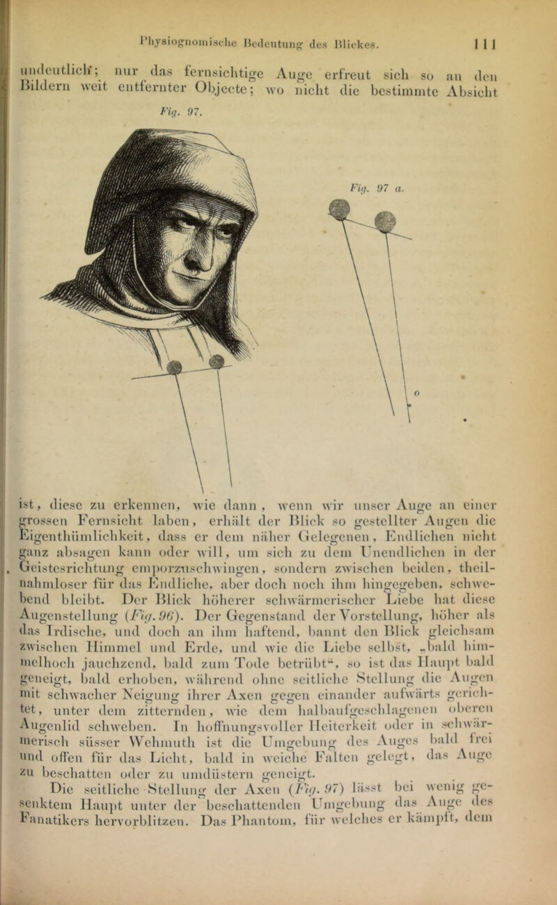 umlcutliclf; nur das ternsiclitigc Au^c erfreut sich so an den liildern weit entfernter Objecte; wo nicht die bcstiinintc Absicht FUj. ,97. K. J ist, diese zu erkennen, wie dann , wenn wir unser Auge an einer grossen Fcrnsiclit laben , erliält der Uliek so gestellter Augen die Kigenthüinlichkcit, dass er dem näher (lelegcnen. Endlichen nicht ganz absagen kann oder will, um sieh zu dem Unendlichen in der Geistesrichtung emporznschwingen, sondern zwischen beiden, theil- nahmloser für das Endliche, aber doch noch ihm hingegeben, schwe- bend bleibt. Der Blick höherer schwärmerischer Liebe hat diese Augcnstellung Der Gegenstand der Vorstellung, höher als das Irdische, und doch an ihm haftend, bannt den Blick gleichsam zwischen Himmel und Erde, und wie die Liebe selbst, ,,bald him- inclhoch jauchzend, bald zum Tode betrübt'^, so ist das Ilau]>t bald geneigt, bald erhoben, während ohne seitliche Stellung die Augen »dt schwacher Neigung ihrer Axen gegen einander aufwärts gerich- h!t, unter dem zitternden, wie dom hallxaufgeschlagencn oberen In hofl’nunsrsvollcr Heiterkeit oder in schwär- Augenlid schweben. Umgebung des Auges weiche Falten gelegt. bald das . IVei \uge inerisch süsser Wehmuth ist die nnd offen für das Licht, bald in zu l)cschatten oder zu unulüstern Die seitliche Stellung der Axen (/’Vx/. 97) lässt •‘^enktcin Haupt unter der beschattenden Ibngelxung das baiiatikers hcrvorblitzen. Das Phantom, für welches er kämpft, dem «rcncigt. o o bei wenig Auge gc- des