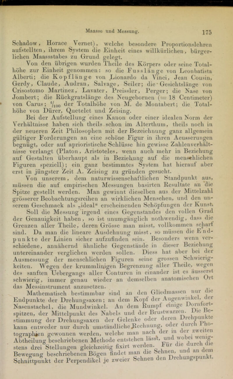 welche besondere Proportionslehreu Einheit eines willkürlichen. freiest. c5 O rill bürger- Schadow, Horace Vernet), aufstellten, ihrem System die liehen jMaassstabes zu Grund Von den übrigen wurden Theüe des Körpers oder seine Total- höhe zur Einheit genommen: so die Fusslänge von Leonbatista Albcrti; die Kopflänge von Lionardo da Vinci, Jean Cousin, Gerdy, Claude, Audran, Salvage, Seiler; die* Gesichtslänge von Crisostomo Martinez, Lavater, Preissler, Perger; die Käse von Jombert; die Rückgratslänge des Neugebornen (= 18 Centimeter) von Carus; 7ioo Totalhöhe von M. de Montabert; die Total- höhe von Dürer, Quetelet und Zeising. Bei der Aufstellung eines Kanon oder einer idealen Korm der Verhältnisse haben sich theils.schon im Alterthum, theils noch in der neueren Zeit Philosophen mit der Bezeichnung ganz allgemein gültiger Forderungen an eine schöne Figur in ihren Aeusserungen O O O begnügt, oder auf aprioristische Schlüsse hin gewisse Zahlenverhält- nisse verlangt (Platon, Aristoteles, wenn auch mehr in Beziehung auf Gestalten überhaupt als in Bezieluing auf die mensehlichen Figuren speziell); ein ganz bestimmtes System hat hierauf aber erst in jüngster Zeit A. Zeising zu gründen gesucht. Von unserem, dem naturwissenschaftlichen Standpunkt aus, müssen die auf empirischen Messungen basirten Resultate an die Spitze gestellt werden. IMan grösserer Beobachtungsreihen gewinnt dieselben aus der wirklichen Menschen, O an Mittelzahl und den un- als serem Geschmack Soll die INlessung irgend der Genauigkeit haben, so ist unumgänglich nothwendig, eines ,ideal“ erscheinenden Schöpfungen der Kunst. Gegenstandes den vollen Grad dass die Grenzen aller Theile, deren Grösse man misst, vollkommen scliart sind. Da man die lineare Ausdehnung misst, so müssen die End- punkte der Linien sicher aufzufinden sein. Besonders wenn ver- schiedene, annähernd ähnliche Gegenstände in dieser Beziehung untereinander verglichen werden sollen. Diess hat aber bei der Ausmessung der menschlichen der errossen O aller Schwicrig- wegen Theile, ist es äusserst Figuren seine . . ® keiten. M egen der krummliaigen Begi’enzung des sanften Uebergangs aller Conturen in einander schwierig, immer genau wieder an demselben anatomischen üit O O das Messinstrument anzusetzen. Mathematisch bestimmbar sind an den Gliedmassen nui ( ic Endpunkte der Drehungsaxen; an dem Koj)! der Augennyikc ’ / Nasenstachel, die MundAvinkcl. An dem Runi])f dinige oin or spitzen, der Mittelpunkt des Nabels und der Brustn arzcii. ic c Stimmung der Drehungsaxen der Gelenke oder deren le ipim ' e kann entweder nur durch umständliche Rechnung, odei ( inc i lo tograpliien gewonnen werden, welche man nach der in ( ei znei cn Abtheilung beschriebenen Methode entstehen lässf, um no ei stens drei Stellungen gleichzeitig fixirt werden. Fui (^ Bewegung beschriebenen Bögen findet man die Sehnen, ‘ , Schnittpunkt der Perpendikel je zweier Sehnen den Drehungspunkt.