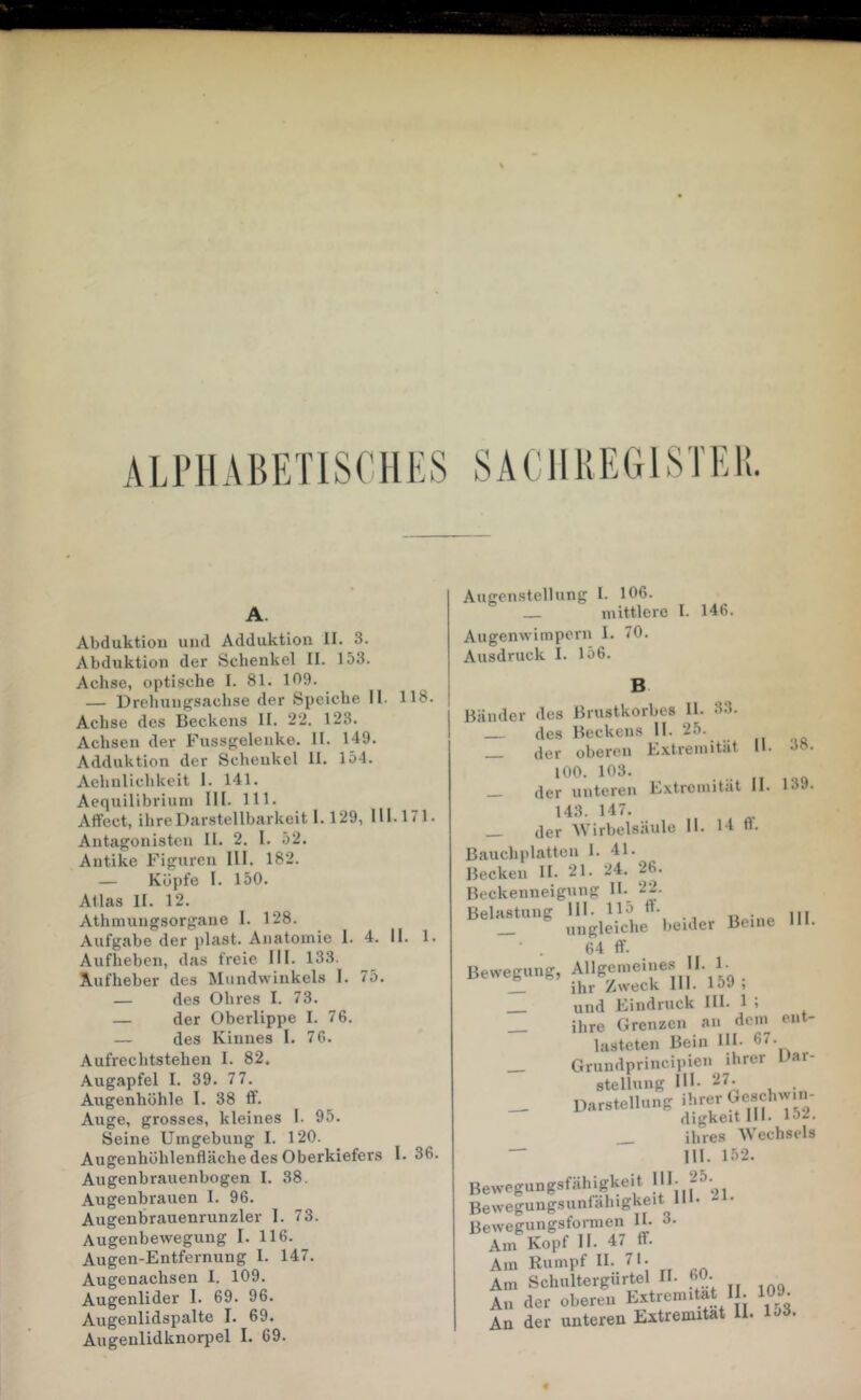 ALrilABETlSCUKS A. Abduktiou und Adduktion II. 3. Abduktion der Schenkel II. 153. Achse, optische I. 81. 109. — Drehungsachse der Speiche II. 118. Achse des Beckens II. 22. 123. Achsen der Fussgelenke. H. 149. Adduktion der Schenkel II. 154. Aehulichkeit 1. 141. Aequilibriuin III. 111. Affect, ihre Darstellbarkeit 1.129, 111.171. Antagonisten II. 2. 1. 52. Antike Figuren 111. 182. — Köpfe I. 150. Atlas II. 12. Athnuingsorgaue I. 128. Aufgabe der plast. Anatomie 1. 4. II. 1. Aufheben, das freie III. 133. Aufheber des Mundwinkels I. 75. — des Ohres I. 73. — der Oberlippe I. 76. — des Kinnes I. 76. Aufrechtstehen I. 82. Augapfel I. 39. 77. Augenhöhle I. 38 ff. Auge, grosses, kleines I. 95. Seine Umgebung I. 120. Augenhöhlenfläche des Oberkiefers I. 36. Augenbrauenbogen I. 38. Augenbrauen I. 96. Augenbrauenrunzler I. 73. Augenbewegung I. 116. Augen-Entfernung I. 147. Augenachsen 1. 109. Augenlider 1. 69. 96. Augenlidspalte I. 69. Augenlidknorpel I. 69. Angenstellung I. 106. mittlere I. Augenwimpern 1. 70. Ausdruck I. 156. 146. II. 38. 139. inder des Brustkorbes II. 33. des Beckens II. 25. der oberen Extremität lOO. 103. der unteren Extremität II. 143. 147. _ der Wirbelsäule II. 14 fl. fluchplatten 1. 41. ecken H. 21. 24. 26. eckenneigung H. 22. l.ei.kr Beine IM. 64 ff. ewegung, Allgemeine.s IJ. 1. ihr Zweck III. loJ i und Eindruck III. 1 i ihre Grenzen an dem ent- lasteten Bein IH- 67. _ Grundprincipien ihrer Dar- stellung III- 27. __ Darstellung ihrer Geschw.n- digkeitlll. 152. ihres Wechsels  111. 152. ewegungsfähigkeit !' *j ^^ ^ ^ ewegungsunfahigkeit 111. ewegungsfonnen II. 3. Am Kopf II. 47 ff. Am Rumpf H-, 71- Am Schultergurtel II. 60 An der oberen Extremität II. 109. An der unteren Extremität 11. lo6.