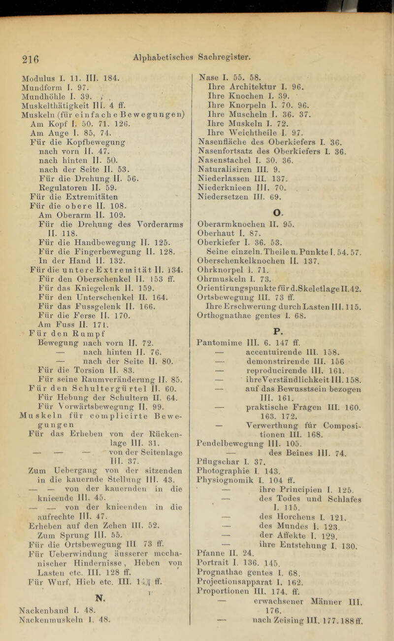 j\[ocluhis 1. 11. ni. 184. Muiidform I. 97. Mundhülile I. 39. / , Muskeltliiitigkeit III. 4 ff. Muskeln (für eiiifa ch e Be wegungen) Am Kopf 1. 50. 71. 12(5. Am Auge 1. 85, 74. Für die Kopfbewegung nach vorn II. 47. nach hinten II. 50. nach der Seite II. 53. Für die Drehung II. 50. Regulatoren II. 59. Für die Extremitäten Für die obere II. 108. Am Oberarm II. 109. Für die Drehung des Vorderarms II. 118. Für die Handbewegung II. 125. Für die Fingerbewegung II. 128. In der Hand II. 132. Für die untercExtremität II. 134. Für den Oberschenkel II. 153 ff. Für das Kniegelenk II. 159. Für den Unterschenkel II. 164. Für das Fussgelenk II. 166. Für die Ferse II. 170. Am Fuss II. 171. Für den Rumpf Bewegung nach vorn II. 72. — nach hinten II. 76. — nach der Seite II. 80. Für die Torsion II. 83. Für seine Raumveränderung II. 85. Für den Schultergü rtel II. 60. Für Hebung der Schultern II. 64. Für \ orwärtsbewegung II. 99. Muskeln für complicirte Bewe- gungen Für das Erheben von der Rücken- lage 111. 31. — — — von der Seitenlage III. 37. Zum Uebergang von der sitzenden in die kauernde Stellung III. 43. — — von der kauernden in die knieende 111. 45. — — von der knieenden in die aufrechte III. 47. Erheben auf den Zehen III. 52. Zum Sprung III. 55. Für die Ortsbewegung III 73 ff’. Für Ueberwindung äusserer mecha- nischer Hindernisse, Heben von Lasten etc. HI. 128 ff. Für Wurf, Hieb etc. Hl. 1 ..I ff. N. ' Nackenband I. 48. Nase I. 55. 58. Ihre Architektur I. 96. Ihre Knochen I. 39. Ihi-e Knorpeln I. 70. 96. Ihre Muscheln I. 36. 37. Ihre Muskeln I. 72. Ihre Weichtheile I. 97. Nasenfläche des Oberkiefers I. 36. Nasenfortsatz des Oberkiefers I. 36. Nasenstachel I. 30. 36. Naturalisiren III. 9. Niederlassen III. 137. Niederknieen III. 70. Niedersetzen III. 69. 0. Oberarmknochen II. 95. Oberhaut I. 87. Oberkiefer I. 36. 53. Seine einzeln. Theileu. Punkte I. 54. 57. Oberschenkelknochen II. 137. Ohrknorpel 1. 71. Ohrmuskeln I. 73. Orientirungspunktefürd.Skeletlage 11.42. Ortsbewegung III. 73 ff. Ihre Erschwerung durch Lasten II1.115. Orthognathae gentes 1. 68. P. Pantomime III. 6. 147 ff. — accentuirende 111. 158. — demonstrirende III. 156 — reproducirende 111. 161. — ihreVerständlichkeit 111.158. — auf das Bewusstsein bezogen III. 161. — praktische Fragen III. 160. 163. 172. — Verwerthung für Composi- tionen III. 168. Pendelbewegung 111. 105. — des Beines III. 74. Pflugschar I. 37. Photographie I. 143. Physiognomik 1. 104 tf. — ihre Principien 1. 125. — des Todes und Schlafes 1. 115. — des Horchens I. 121. — des Mundes 1. 12.3. — der Affekte I. 129. — ihre Entstehung I. 130. Pfanne II. 24. Portrait 1, 136. 145. Prognathae gentes 1. 68. Projectiousapparat I. 162. Proportionen III. 174. ft’. — erwachsener Männer III. 176.