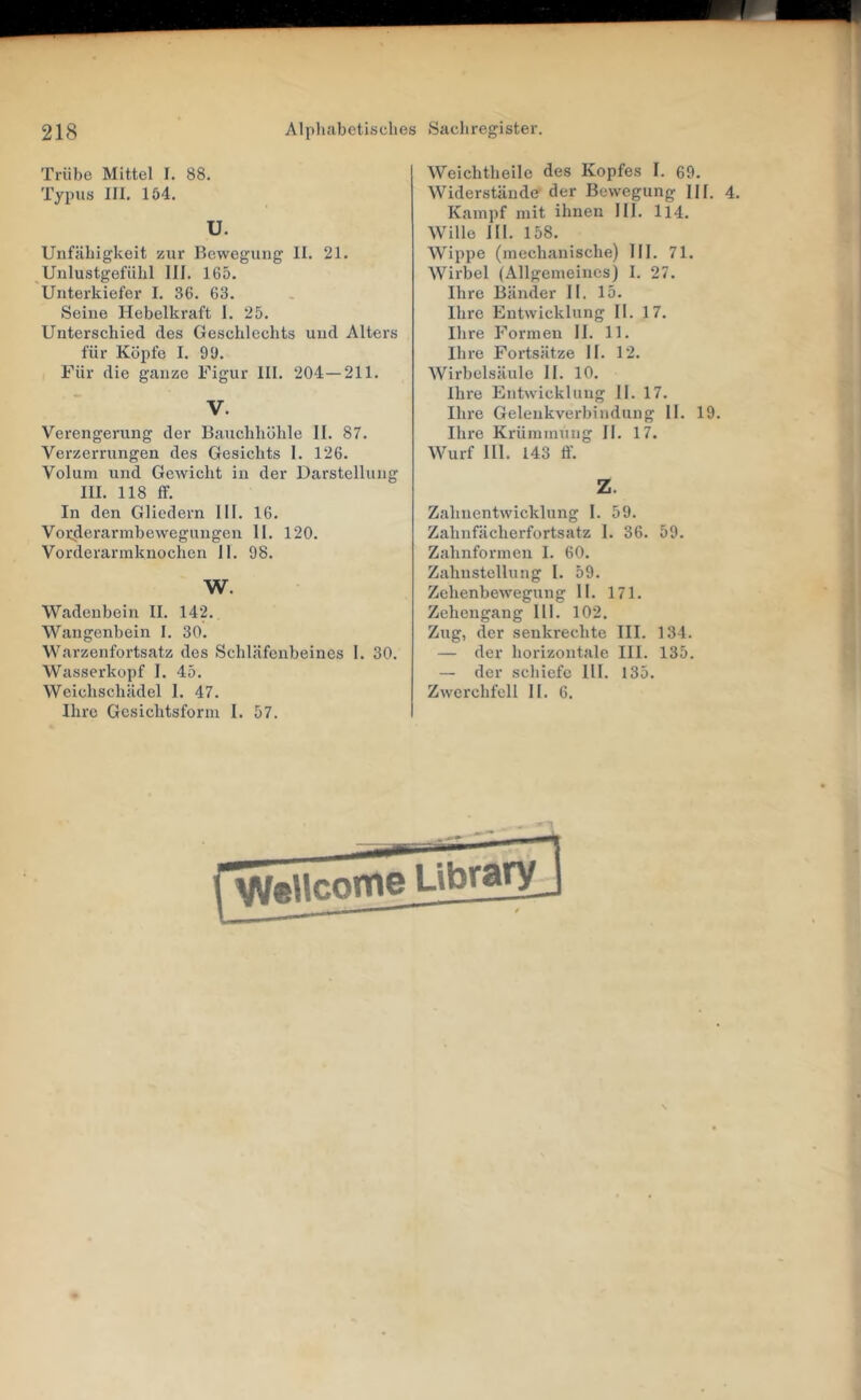 Trübe Mittel I. 88, Typus III. 154. U. Unfähigkeit zur Bewegung II. 21. Unlustgefühl 111. 165. Unterkiefer I. 36. 63. Seine Hebelkraft 1. 25. Unterschied des Geschlechts und Alters für Köpfe I. 9ü. Für die ganze Figur III. 204—211. V. Verengerung der Bauchhöhle II. 87. Verzerrungen des Gesichts I. 126. Volum und GeAvicht in der Darstellung III. 118 ff. In den Gliedern 111. 16. Vorderarmbewegungen II. 120. Vorderarmknochen II. 98. W. Wadenbein II. 142. Wangenbein I. 30. Warzenfortsatz des Schläfenbeines 1. 30. Wasserkopf I. 45. Weichschädel I. 47. Ihre Gesichtsform I. 57. Weichtheile des Kopfes I. 69. Widerstände der Bewegung HI. 4. Kampf mit ihnen III. 114. Wille III. 158. Wippe (mechanische) III. 71, Wirbel (Allgemeines) I. 27. Ihre Bänder II. 15. Ihre Entwicklung II. 17. Ihre Formen II. 11. Ihre Fortsätze II. 12. Wirbelsäule II. 10. Ihre Entwicklung II. 17. Ihre Gelenkverbindung 11. 19. Ihre Krümmung II. 17. Wurf III. 143 ff. Z. Zahnentwicklung I. 59. Zahnfächerfortsatz I. 36. 59. Zahnformen I, 60. Zahnstcllung I. 59. Zchenbewegung II. 171. Zehengang 111. 102. Zug, der senkrechte III. 134. — der horizontale III. 135. — der schiefe Hl. 135. Zweixhfell II. 6.