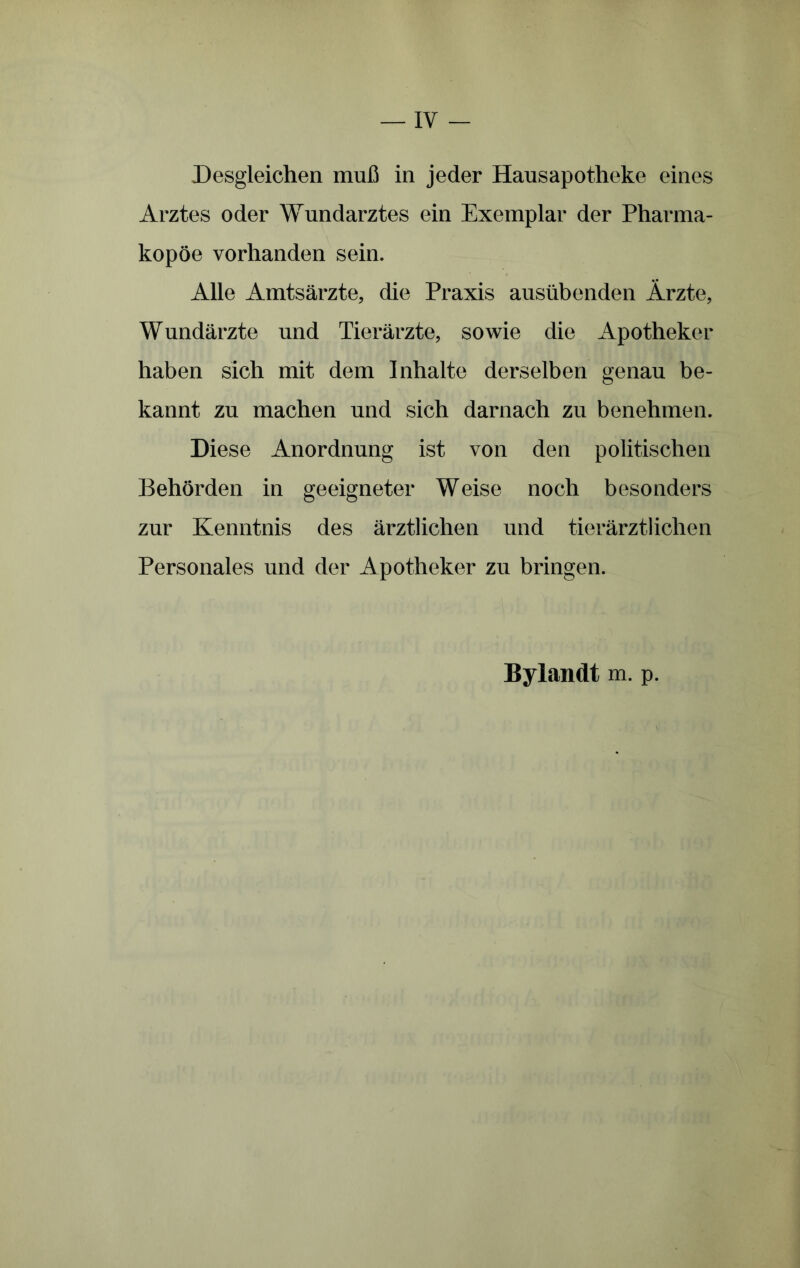 Desgleichen muB in jeder Hausapotheke eines Arztes oder Wundarztes ein Exemplar der Pharma- kopoe vorhanden sein. Alie Amtsarzte, die Praxis austibenden Arzte, Wundarzte und Tierarzte, sowie die Apotheker haben sich mit dem Inbalte derselben genau be- kannt zii machen und sich darnach zu benehmen. Diese Anordnung ist von den politischen Behorden in geeigneter Weise noch besonders zur Kenntnis des arztlichen und tierarztlichen Personales und der Apotheker zu bringen. Bylandt m. p.