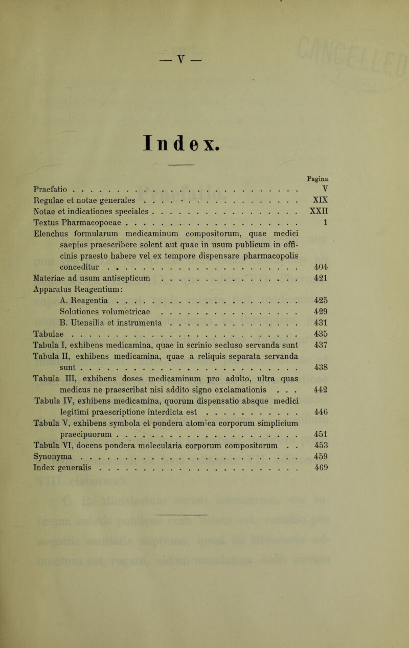 Index. Pagina Praefatio V Regulae et notae generales .... • XIX Notae et indicationes speciales XXII Textus Pharmacopoeae 1 Elenchus formularum medicaminum compositorum, quae medici saepius praescribere solent aut quae in usum publicum in offi- cinis praesto habere vel ex tempore dispensare pharmacopolis conceditur 404 Materiae ad usum antisepticum 421 Apparatus Reagentium: A. Reagentia 425 Solutiones volumetricae 429 B. Utensilia et instrumenta 431 Tabulae 435 Tabula I, exhibens medicamina, quae in scrinio secluso servanda sunt 437 Tabula II, exhibens medicamina, quae a reliquis separata servanda sunt 438 Tabula III, exhibens doses medicaminum pro adulto, ultra quas medicus ne praescribat nisi addito signo exclamationis . . . 442 Tabula IV, exhibens medicamina, quorum dispensatio absque medici legitimi praescriptione interdicta est 446 Tabula V, exhibens symbola et pondera atom'ca corporum simplicium praecipuorum 451 Tabula VI, docens pondera molecularia corporum compositorum . . 453 Synonyma 459 Index generalis 469