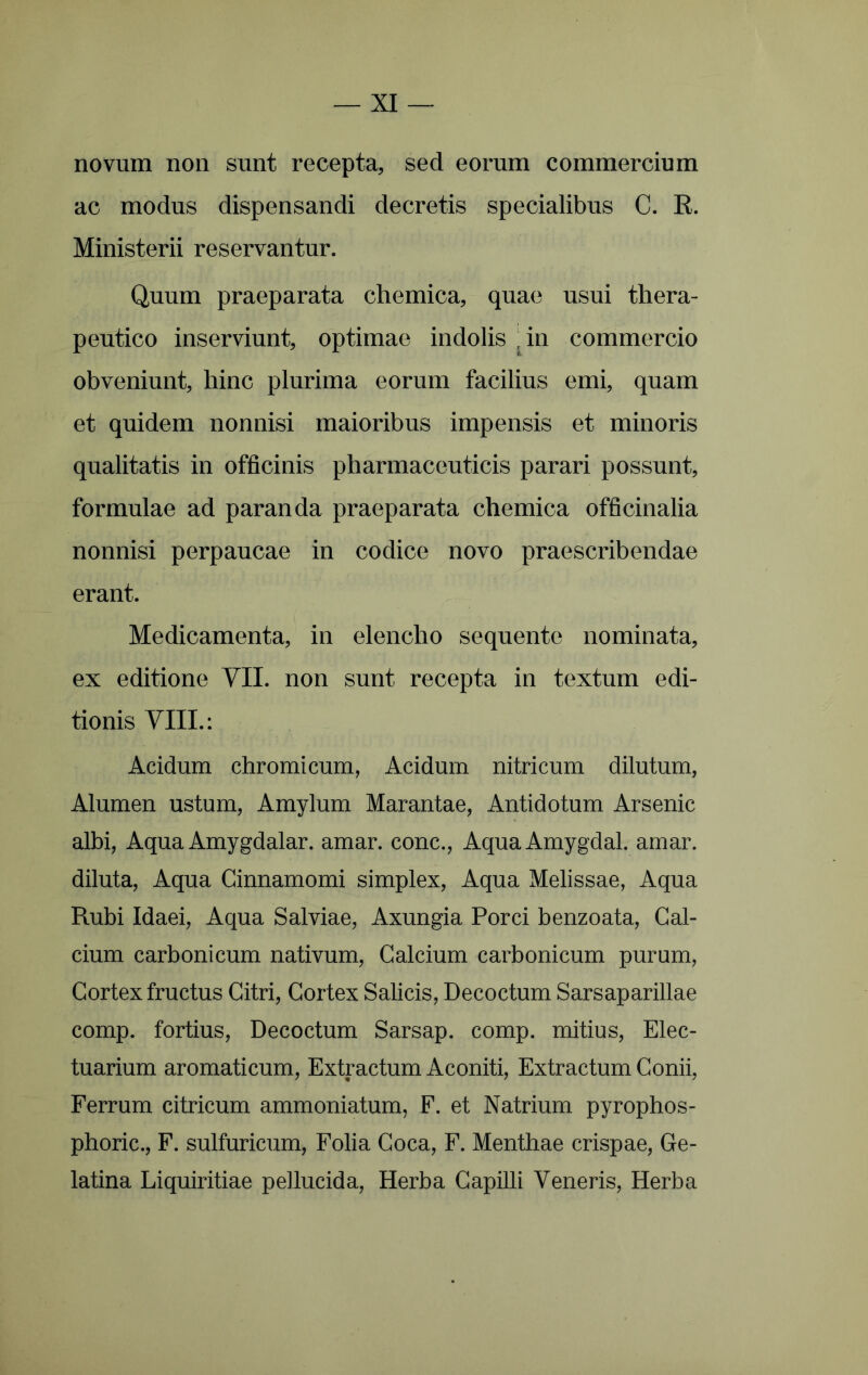 novum non sunt recepta, sed eorum commercium ac modus dispensandi decretis specialibus C. R. Ministerii reservantur. Quum praeparata cliemica, quae usui thera- peutico inserviunt, optimae indolis ,in commercio obveniunt, hinc plurima eorum facilius emi, quam et quidem nonnisi maioribus impensis et minoris qualitatis in officinis pharmaceuticis parari possunt, formulae ad paranda praeparata chemica officinalia nonnisi perpaucae in codice novo praescribendae erant. Medicamenta, in elencho sequente nominata, ex editione VII. non sunt recepta in textum edi- tionis VIII.: Acidum chromi cum, Acidum nitricum dilutum, Alumen ustum, Amylum Marantae, Antidotum Arsenic albi. Aqua Amygdalar. amar. conc., AquaAmygdal. amar. diluta. Aqua Cinnamomi simplex, Aqua Melissae, Aqua Rubi Idaei, Aqua Salviae, Axungia Porci benzoata. Cal- cium carbonicum nativum, Calcium carbonicum purum. Cortex fructus Citri, Cortex Salicis, Decoctum Sarsaparillae comp. fortius, Decoctum Sarsap. comp. mitius, Elec- tuarium aromaticum, Extractum Aconiti, Extractum Conii, Ferrum citricum ammoniatum, F. et Natrium pyrophos- phoric., F. sulfuricum, Folia Coca, F. Menthae crispae, Ge- latina Liquiritiae pellucida, Herba Capilli Veneris, Herba