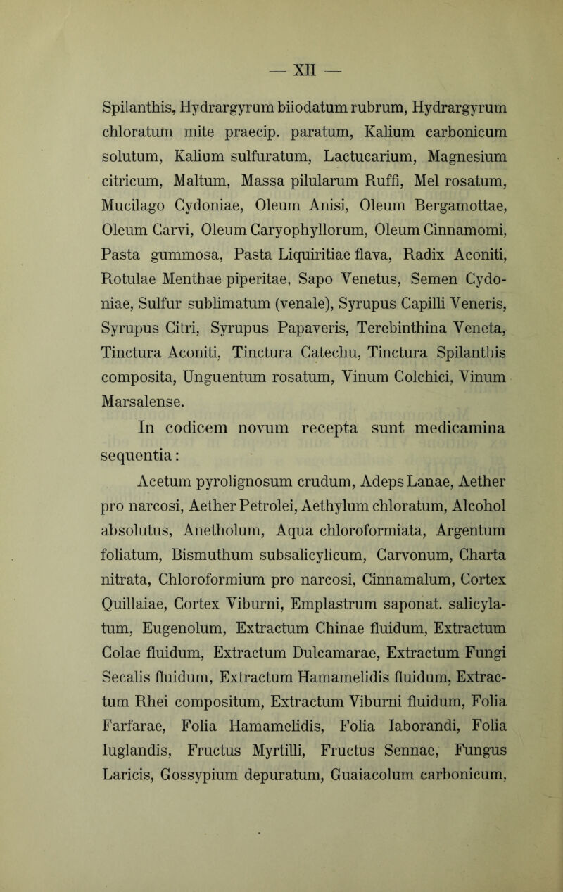 Spilanthis, Hydrargyram biiodatum rubrum, Hydrargyruin chloratutn mite praecip. paratum, Kalium carbonicum solutum. Kalium sulfuratum, Lactucarium, Magnesium citricum, Maltum, Massa pilularum Ruffi, Mei rosatum, Mucilago Cydoniae, Oleum Anisi, Oleum Bergamottae, Oleum Garvi, Oleum Caryophyllorum, Oleum Cinnamomi, Pasta gummosa. Pasta Liquiritiae flava. Radix Aconiti, Rotulae Menthae piperitae, Sapo Venetus, Semen Cydo- niae, Sulfur sublimatum (venale), Syrupus Capilli Veneris, Syrupus Citri, Syrupus Papaveris, Terebinthina Veneta, Tinctura Aconiti, Tinctura Gatechu, Tinctura Spilantbis composita, Unguentum rosatum, Vinum Colchici, Vinum Marsalense. In codicem novum recepta sunt medicamina sequentia: Acetum pyrolignosum crudum. Adeps Lanae, Aether pro narcosi, Aether Petrolei, Aethylum chloratum. Alcohol absolutus, Anetholum, Aqua chloroformiata. Argentum foliatum, Rismuthum subsalicylicum, Garvonum, Charta nitrata, Chloroformium pro narcosi, Cinnamalum, Cortex Quillaiae, Cortex Viburni, Emplastrum saponat. salicyla- tum, Eugenolum, Extractum Ghinae fluidum. Extractum Golae fluidum. Extractum Dulcamarae, Extractum Fungi Secalis fluidum, Extractum Hamamelidis fluidum, Extrac- tum Rhei compositum. Extractum Viburni fluidum, Folia Farfarae, Folia Hamamelidis, Folia laborandi, Folia luglandis. Fructus Myrtilli, Fructus Sennae, Fungus Laricis, Gossypium depuratum, Guaiacolum carbonicum,