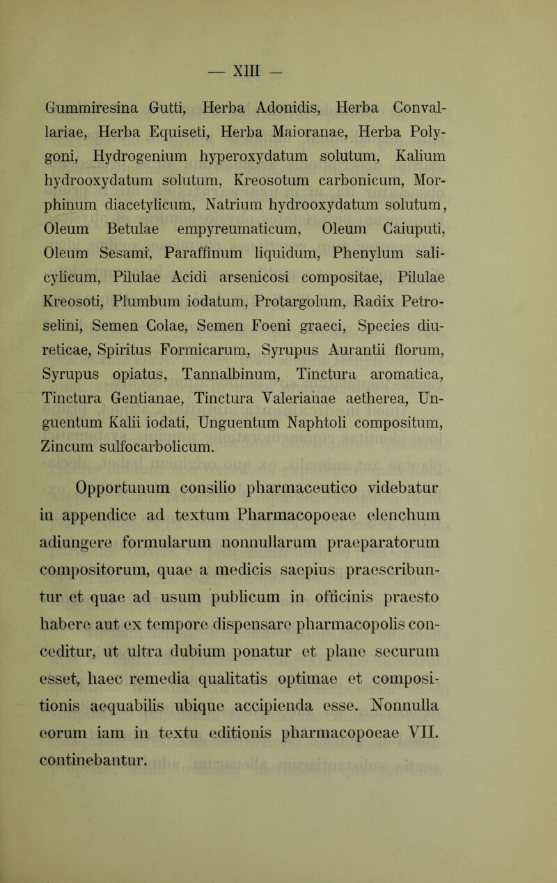 Gummiresina Gutti, Herba Adonidis, Herba Conval- lariae. Herba Equiseti, Herba Maioranae, Herba Poly- goni, Hydrogenium hyperoxydatum solutum. Kalium hydrooxydatum solutum, Kreosotum carbonicum, Mor- phinum diacetylicum. Natrium hydrooxydatum solutum. Oleum Betulae empyreumaticum. Oleum Gaiuputi, Oleum Sesami, Paraffmum liquidum, Phenylum sali- cylicum. Pilulae Acidi arsenicosi compositae. Pilulae Kreosoti, Plumbum iodatum, Protargolum, Radix Petro- selini, Semen Golae, Semen Foeni graeci. Species diu- reticae, Spiritus Formicarum, Syrupus Aurantii florum, Syrupus opiatus, Tannalbinum, Tinctura aromatica. Tinctura Gentianae, Tinctura Valerianae aetherea. Un- guentum Kalii iodati. Unguentum Naphtoli compositum. Zincum sulfocarbolicum. Opportunum consilio pharmaceutico videbatur in appendice ad textum Pharmacopoeae elenchum adiungere formularum nonnullarum praeparatorum compositorum, quae a medicis saepius praescribun- tur et quae ad usum publicum in officinis praesto habere aut ex tempore dispensare pharmacopolis con- ceditur, ut ultra dubium ponatur et plane securum esset, haec remedia qualitatis optimae et composi- tionis aequabilis ubique accipienda esse. Nonnulla eorum iam in textu editionis pharmacopoeae VII. continebantur.