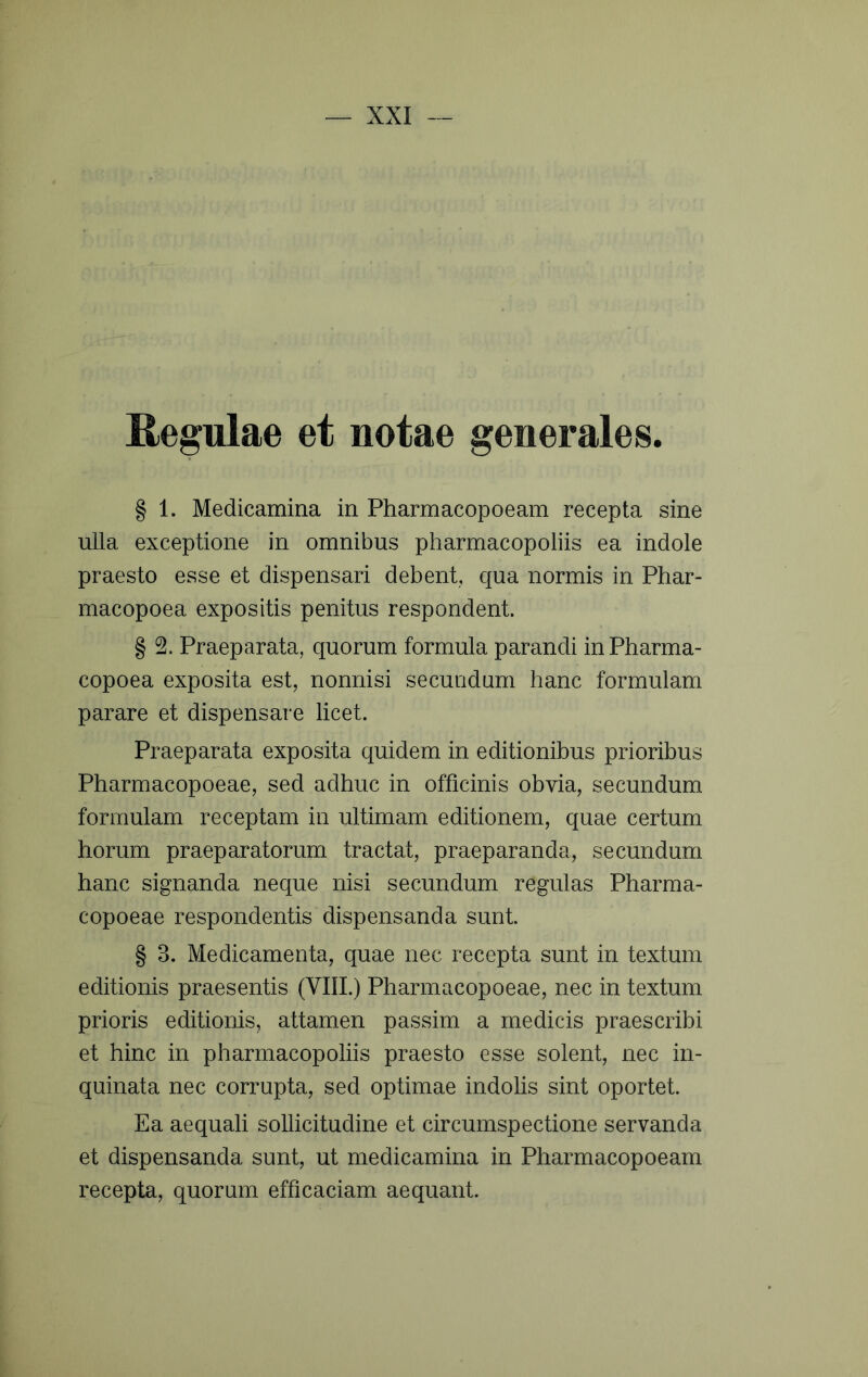 Regulae et notae generales. § 1. Medicamina in Pharmacopoeam recepta sine ulla exceptione in omnibus pharmacopoliis ea indole praesto esse et dispensari debent, qua normis in Phar- macopoea expositis penitus respondent. § Praeparata, quorum formula parandi inPharma- copoea exposita est, nonnisi secundum hanc formulam parare et dispensare licet. Praeparata exposita quidem in editionibus prioribus Pharmacopoeae, sed adhuc in officinis obvia, secundum formulam receptam in ultimam editionem, quae certum horum praeparatorum tractat, praeparanda, secundum hanc signanda neque nisi secundum regulas Pharma- copoeae respondentis dispensanda sunt § 3. Medicamenta, quae nec recepta sunt in textum editionis praesentis (VIIL) Pharmacopoeae, nec in textum prioris editionis, attamen passim a medicis praescribi et hinc in pharmacopoliis praesto esse solent, nec in- quinata nec corrupta, sed optimae indolis sint oportet. Ea aequali sollicitudine et circumspectione servanda et dispensanda sunt, ut medicamina in Pharmacopoeam recepta, quorum efficaciam aequant.