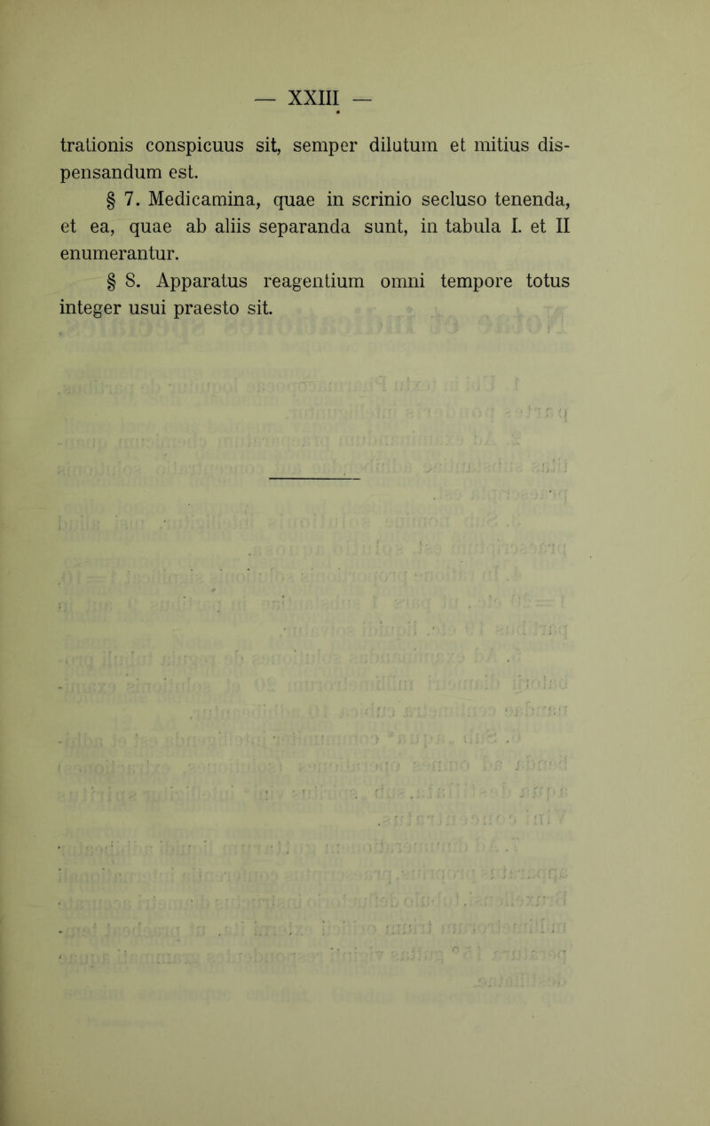 tralionis conspicuus sit, semper dilutum et mitius dis- pensandum est. § 7. Medicamina, quae in scrinio secluso tenenda, et ea, quae ab aliis separanda sunt, in tabula 1. et II enumerantur. § 8. Apparatus reagentium omni tempore totus integer usui praesto sit. ■i