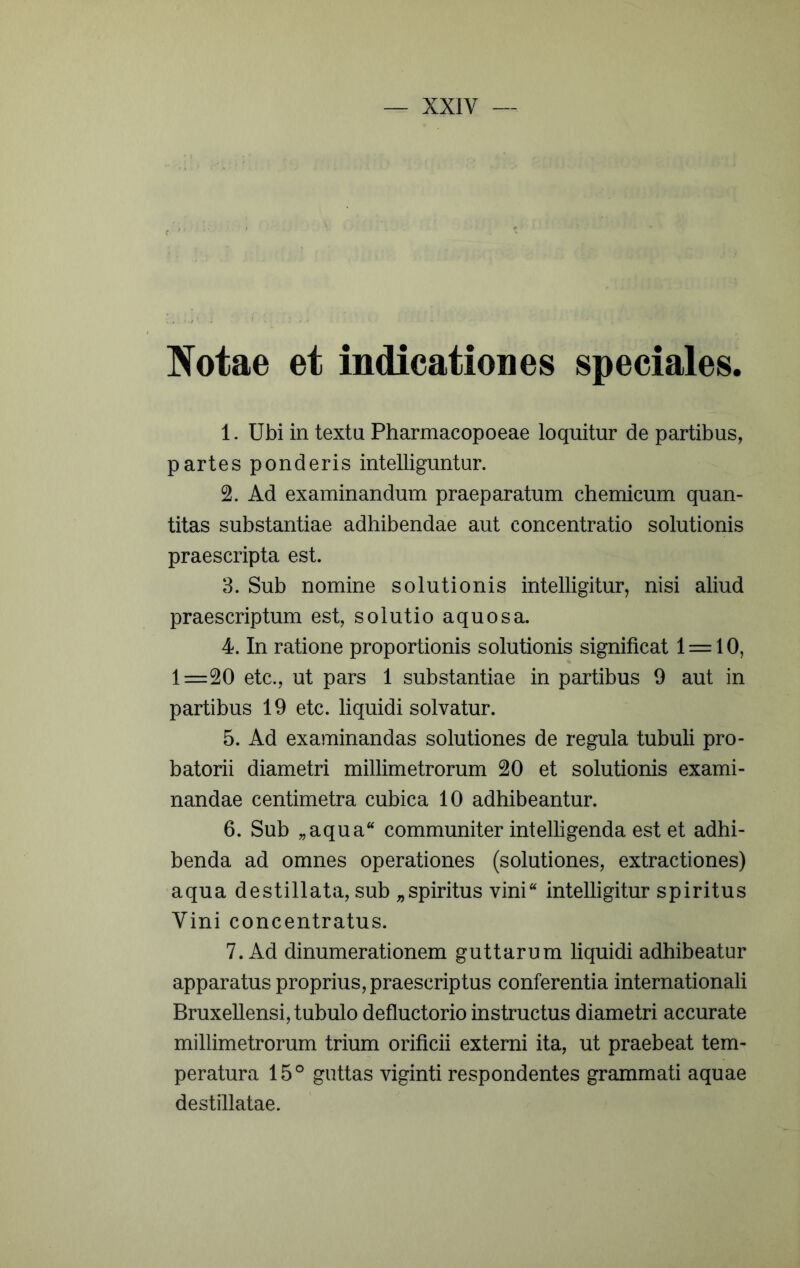 Notae et indicationes speciales. 1. Ubi in textu Pharmacopoeae loquitur de partibus, partes ponderis intelliguntur. 2. Ad examinandum praeparatum chemicum quan- titas substantiae adhibendae aut concentratio solutionis praescripta est. 3. Sub nomine solutionis intelligitur, nisi aliud praescriptum est, solutio aquosa. 4. In ratione proportionis solutionis significat 1 = 10, 1=20 etc., ut pars 1 substantiae in partibus 9 aut in partibus 19 etc. liquidi solvatur. 5. Ad examinandas solutiones de regula tubuli pro- batorii diametri millimetrorum 20 et solutionis exami- nandae centimetra cubica 10 adhibeantur. 6. Sub „aqua“ communiter intelligenda est et adhi- benda ad omnes operationes (solutiones, extractiones) aqua destillata, sub „spiritus vini“ intelligitur spiritus Vini concentratus. 7. Ad dinumerationem guttarum liquidi adhibeatur apparatus proprius, praescriptus conferentia internationali BruxeUensi, tubulo defluctorio instructus diametri accurate millimetrorum trium orificii externi ita, ut praebeat tem- peratura 15° guttas viginti respondentes grammati aquae destillatae.