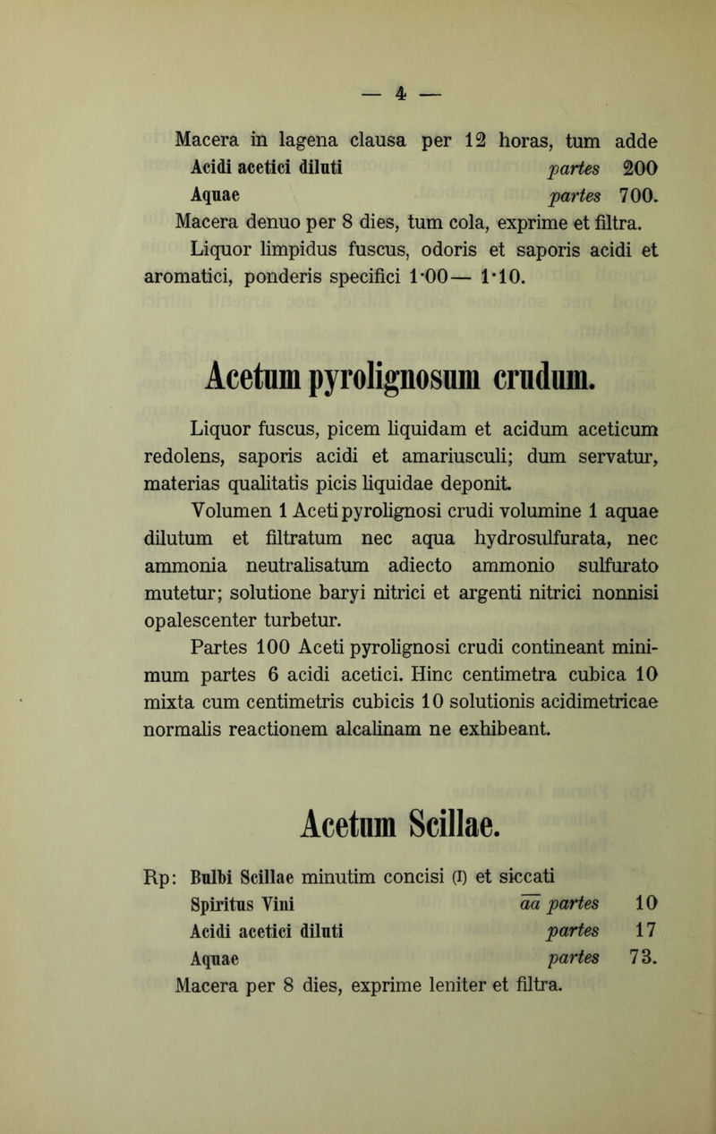 Macera in lagena clausa per 12 horas, tum adde Acidi acetici diluti ][)artes 200 Aquae jpartes 700- Macera denuo per 8 dies, tum cola, exprime et filtra. Liquor limpidus fuscus, odoris et saporis acidi et aromatici, ponderis specifici LOO— LIO. Acetum pyrolignosum crudum. Liquor fuscus, picem liquidam et acidum aceticum redolens, saporis acidi et amariusculi; dum servatur, materias qualitatis picis liquidae deponit Volumen 1 Aceti pyrolignosi crudi volumine 1 aquae dilutum et filtratum nec aqua hydrosulfurata, nec ammonia neutralisatum adiecto ammonio sulfurato mutetur; solutione baryi nitrici et argenti nitrici nonnisi opalescenter turbetur. Partes 100 Aceti pyrolignosi crudi contineant mini- mum partes 6 acidi acetici. Hinc centimetra cubica 10 mixta cum centimetris cubicis 10 solutionis acidimetricae normalis reactionem alcalinam ne exhibeant. Acetum Scillae. Rp: BnlM Scillae minutim concisi (i) et siccati Spiritus Vini m partes 10 Acidi acetici diluti partes 17 Aquae partes 73. Macera per 8 dies, exprime leniter et filtra.