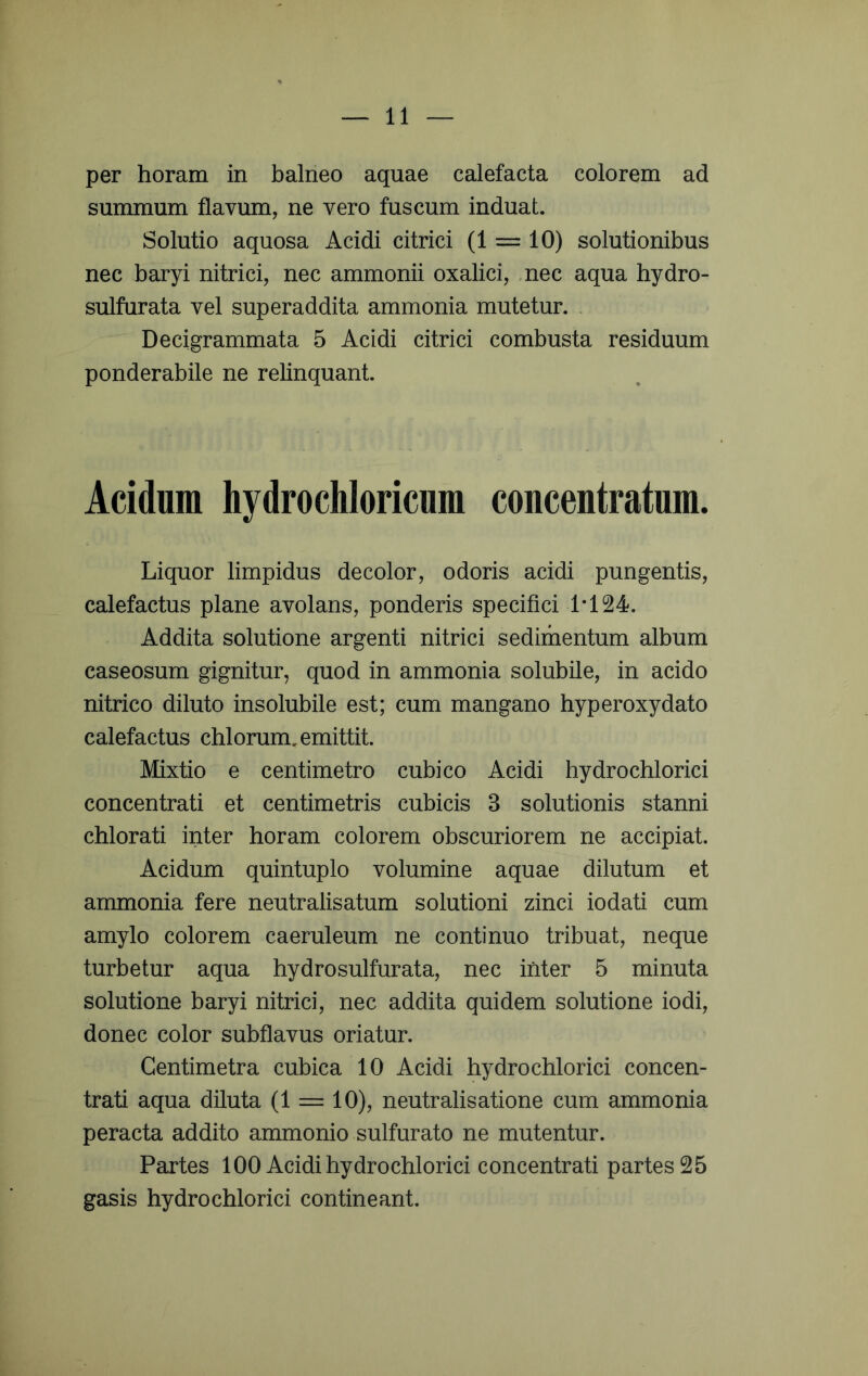 per horam in balneo aquae calefacta colorem ad summum flavum, ne vero fuscum induat. Solutio aquosa Acidi citrici (1 = 10) solutionibus nec baryi nitrici, nec ammonii oxalici, ,nec aqua hydro- sulfurata vel superaddita ammonia mutetur. . ^ Decigrammata 5 Acidi citrici combusta residuum ponderabile ne relinquant. Acidum hydrochloricum concentratum. Liquor limpidus decolor, odoris acidi pungentis, calefactus plane avolans, ponderis specifici 1*124. Addita solutione argenti nitrici sedimentum album caseosum gignitur, quod in ammonia solubile, in acido nitrico diluto insolubile est; cum mangano hyperoxydato calefactus chlorum, emittit. Mixtio e centimetro cubico Acidi hydrochlorici concentrati et centimetris cubicis 3 solutionis stanni chlorati inter horam colorem obscuriorem ne accipiat. Acidum quintuplo volumine aquae dilutum et ammonia fere neutralisatum solutioni zinci iodati cum amylo colorem caeruleum ne continuo tribuat, neque turbetur aqua hydro sulfurata, nec inter 5 minuta solutione baryi nitrici, nec addita quidem solutione iodi, donec color subflavus oriatur. Gentimetra cubica 10 Acidi hydrochlorici concen- trati aqua diluta (1 — 10), neutralisatione cum ammonia peracta addito ammonio sulfurato ne mutentur. Partes 100 Acidi hydrochlorici concentrati partes 25 gasis hydrochlorici contineant.