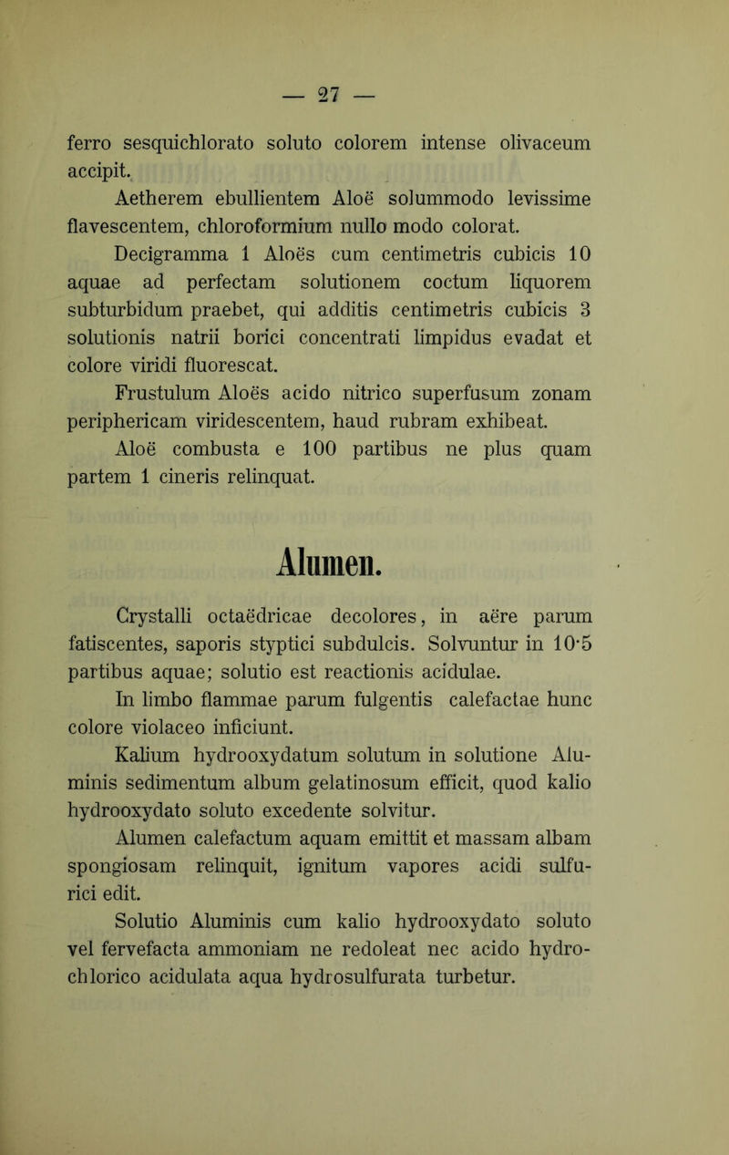 ferro sesquichlorato soluto colorem intense olivaceum accipit., Aetherem ebullientem Aloe solummodo levissime flavescentem, chloroformium nullo modo colorat. Decigramma 1 Aloes cum centimetris cubicis 10 aquae ad perfectam solutionem coctum liquorem subturbidum praebet, qui additis centimetris cubicis 3 solutionis natrii borici concentrati limpidus evadat et colore viridi fluorescat. Frustulum Aloes acido nitrico superfusum zonam periphericam viridescentem, haud rubram exhibeat. Aloe combusta e 100 partibus ne plus quam partem 1 cineris relinquat. Alumen. Crystalli octaedricae decolores, in aere parum fatiscentes, saporis styptici subdulcis. Solvuntur in 10*5 partibus aquae; solutio est reactionis acidulae. In limbo flammae parum fulgentis calefactae hunc colore violaceo inficiunt. Kalium hydrooxydatum solutum in solutione Alu- minis sedimentum album gelatinosum efficit, quod kalio hydrooxydato soluto excedente solvitur. Alumen calefactum aquam emittit et massam albam spongiosam relinquit, ignitum vapores acidi sulfu- rici edit. Solutio Aluminis cum kalio hydrooxydato soluto vel fervefacta ammoniam ne redoleat nec acido hydro- ch lorico acidulata aqua hydrosulfurata turbetur.