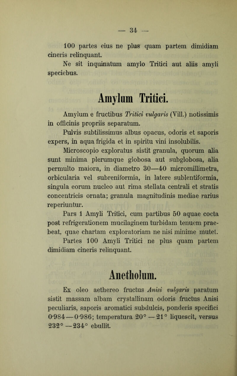 100 partes eius ne plus quam partem dimidiam cineris relinquant. Ne sit inquinatum amylo Tritici aut aliis amyli speciebus. Amylum Tritici. Amylum e fructibus Tritici vulgaris (Vili.) notissimis in officinis propriis separatum. Pulvis subtilissimus albus opacus, odoris et saporis expers, in aqua frigida et in spiritu vini insolubilis. Microscopio exploratus sistit granula, quorum alia sunt minima plerumque globosa aut subglobosa, alia permulto maiora, in diametro 30—40 micromillimetra, orbicularia vel subreniformia, in latere sublentiformia, singula eorum nucleo aut rima stellata centrali et stratis concentricis ornata; granula magnitudinis mediae rarius reperiuntur. Pars 1 Amyli Tritici, cum partibus 50 aquae cocta post refrigerationem mucilaginem turbidam tenuem prae- beat, quae chartam exploratoriam ne nisi minime mutet. Partes 100 Amyli Tritici ne plus quam partem dimidiam cineris relinquant. Anetliolum. Ex oleo aethereo fructus Anisi vulgaris paratum sistit massam albam crystallinam odoris fructus Anisi peculiaris, saporis aromatici subdulcis, ponderis specifici 0*984 — 0*986; temperatura 20° —21° liquescit, versus 232°—234° ebullit.