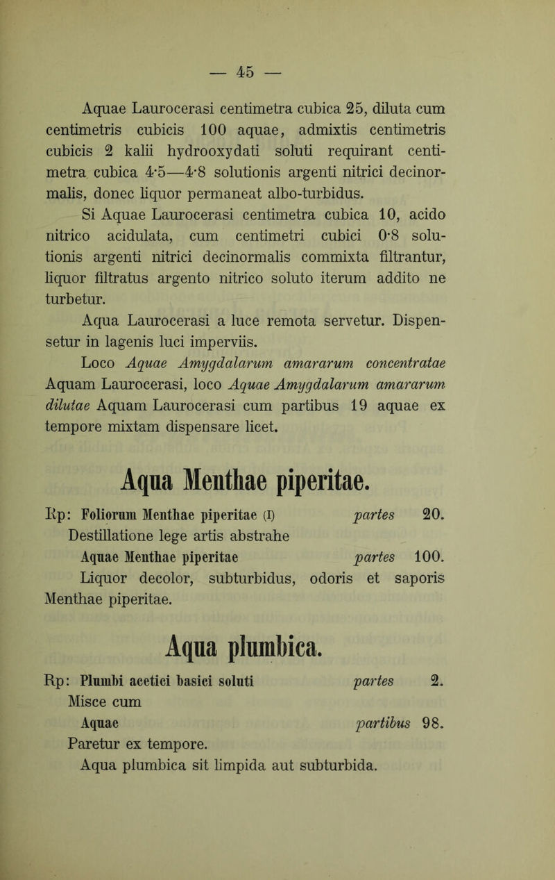 Aquae Laurocerasi centimetra cubica 25, diluta cum centimetris cubicis 100 aquae, admixtis centimetris cubicis 2 kalii hydrooxydati soluti requirant centi- metra cubica 4*5—4*8 solutionis argenti nitrici decinor- malis, donec liquor permaneat albo-turbidus. Si Aquae Laurocerasi centimetra cubica 10, acido nitrico acidulata, cum centimetri cubici 0*8 solu- tionis argenti nitrici decinormalis commixta filtrantur, liquor filtratus argento nitrico soluto iterum addito ne turbetur. Aqua Laurocerasi a luce remota servetur. Dispen- setur in lagenis luci imperviis. Loco Aquae Amygdalarum amararum concentratae Aquam Laurocerasi, loco Aquae Amygdalarum amararum- dilutae Aquam Laurocerasi cum partibus 19 aquae ex tempore mixtam dispensare licet. Aqua Menthae piperitae. Ep: Foliornm Menthae piperitae (i) partes 20. Destillatione lege artis abstrahe Aquae Menthae piperitae partes 100. Liquor decolor, subturbidus, odoris et saporis Menthae piperitae. Aqua plnmbica. Rp: Plnmhi acetici hasici soluti yartes 2. Misce cum Aquae partibus 98. Paretur ex tempore. Aqua plumbica sit limpida aut subturbida.