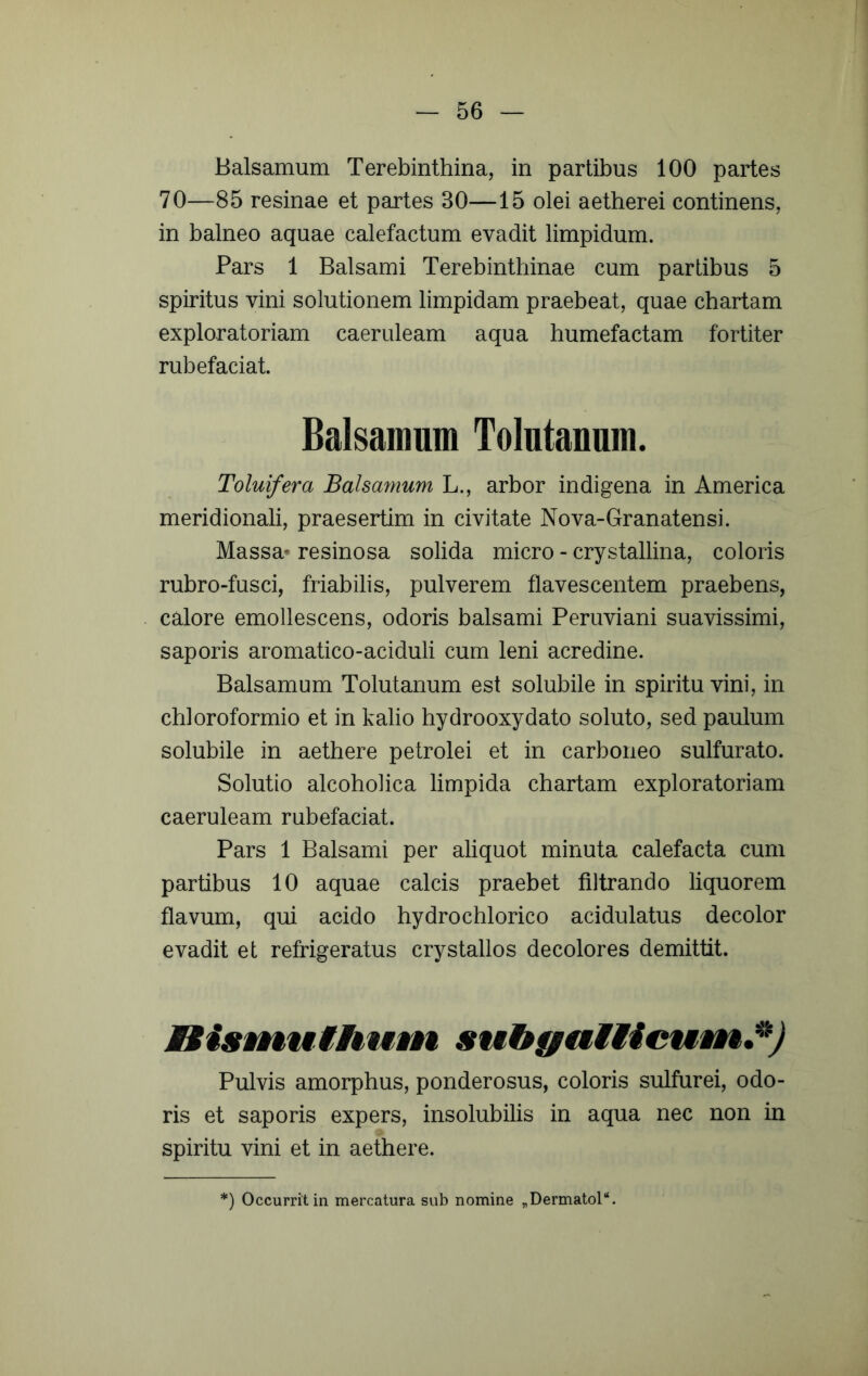 Balsamum Terebinthina, in partibus 100 partes 70—85 resinae et partes 30—15 olei aetherei continens, in balneo aquae calefactum evadit limpidum. Pars 1 Balsami Terebinthinae cum partibus 5 spiritus vini solutionem limpidam praebeat, quae chartam exploratoriam caeruleam aqua humefactam fortiter rubefaciat. Balsamum Tolntanum. Toluifera Balsamum L., arbor indigena in America meridionali, praesertim in civitate Nova-Granatensi. Massa* resinosa solida micro - crystallina, coloris rubro-fusci, friabilis, pulverem flavescentem praebens, calore emollescens, odoris balsami Peruviani suavissimi, saporis aromatico-aciduli cum leni acredine. Balsamum Tolutanum est solubile in spiritu vini, in chloroformio et in kalio hydrooxydato soluto, sed paulum solubile in aethere petrolei et in carboneo sulfurato. Solutio alcoholica limpida chartam exploratoriam caeruleam rubefaciat. Pars 1 Balsami per aliquot minuta calefacta cum partibus 10 aquae calcis praebet filtrando liquorem flavum, qui acido hydrochlorico acidulatus decolor evadit et refrigeratus crystallos decolores demittit. Bisvnuihum suhgnMiicunik.^) Pulvis amorphus, ponderosus, coloris sulfurei, odo- ris et saporis expers, insolubilis in aqua nec non in spiritu vini et in aethere. ') Occurrit in mercatura sub nomine „Dermatol‘‘.