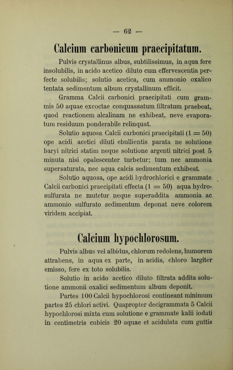 Calcium carbouicum praecipitatum. Pulvis crystallinus albus, subtilissimus, in aqua fere insolubilis, in acido acetico diluto cum effervescentia per- fecte solubilis; solutio acetica, cum ammonio oxalico tentata sedimentum album crystallinum efficit. Gramma Calcii carbonici praecipitati cum gram- mis 50 aquae excoctae conquassatum filtratum praebeat, quod reactionem alcalinam ne exhibeat, ne ve evapora- tum residuum ponderabile relinquat. Solutio aquosa Calcii carbonici praecipitati (1 = 50) ope acidi acetici diluti ebullientis parata ne solutione baryi nitrici statim neque solutione argenti nitrici post 5 minuta nisi opalescenter turbetur; tum nec ammonia supersaturata, nec aqua calcis sedimentum exhibeat. Solutio aquosa, ope acidi bydrochlorici e grammate Calcii carbonici praecipitati effecta (1 = 50) aqua hydro- sulfurata ne mutetur neque superaddita ammonia ac ammonio sulfurato sedimentum deponat neve colorem viridem accipiat. Calcium hypoclilorosum. Pulvis albus vel albidus, chlorum redolens, humorem attrahens, in aqua ex parte^ in acidis, chloro largiter emisso, fere ex toto solubilis. Solutio in acido acetico diluto filtrata addita solu- tione ammonii oxalici sedimentum album deponit. Partes 100 Calcii hypochlorosi contineant minimum partes 25 chlori activi. Quapropter decigrammata 5 Calcii hypochlorosi mixta cum solutione e grammate kalii io dati in centimetris cubicis 20 aquae et acidulata cum guttis