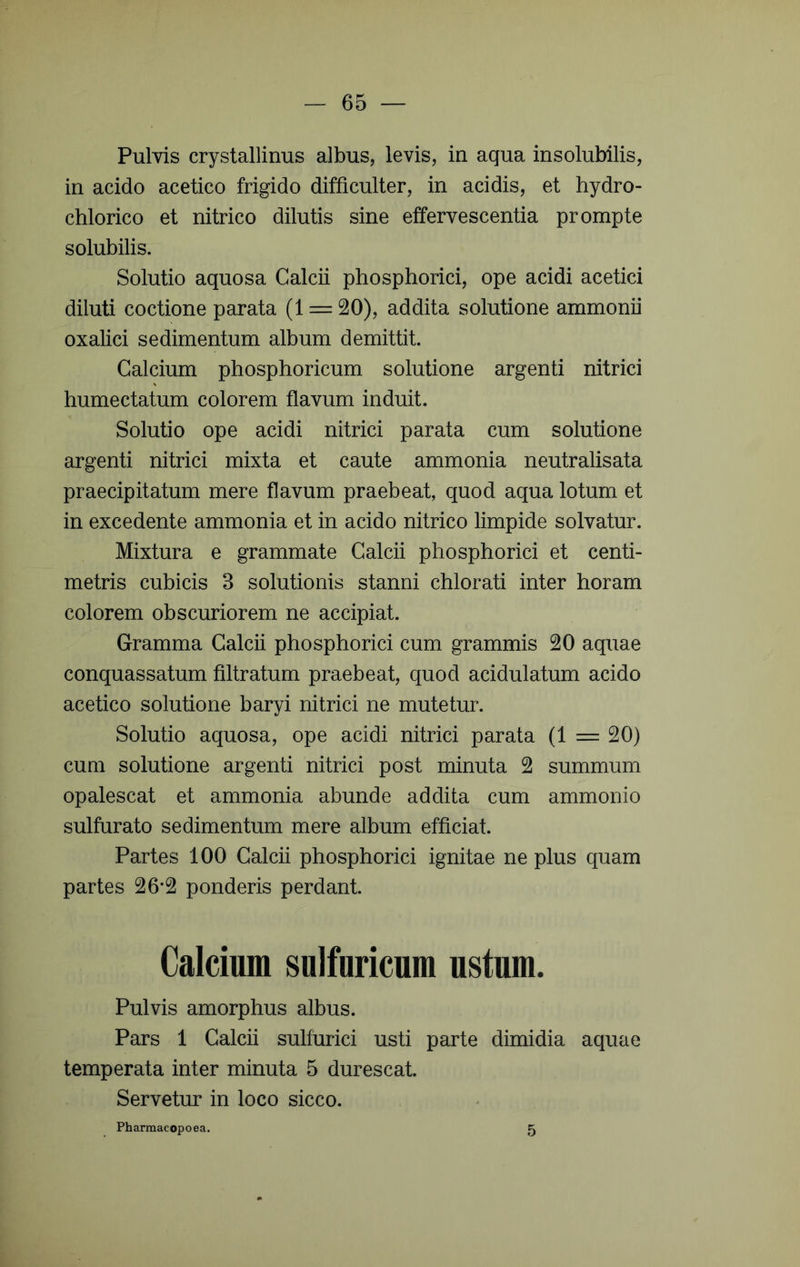 Pulvis crystallinus albus, levis, in aqua insolubilis, in acido acetico frigido difficulter, in acidis, et hydro- chlorico et nitrico dilutis sine effervescentia prompte solubilis. Solutio aquosa Calcii phosphorici, ope acidi acetici diluti coctione parata (1 = 20), addita solutione ammonii oxalici sedimentum album demittit. Calcium phosphoricum solutione argenti nitrici humectatum colorem flavum induit. Solutio ope acidi nitrici parata cum solutione argenti nitrici mixta et caute ammonia neutralisata praecipitatum mere flavum praebeat, quod aqua lotum et in excedente ammonia et in acido nitrico limpide solvatur. Mixtura e grammate Calcii phosphorici et centi- metris cubicis 3 solutionis stanni chlorati inter horam colorem obscuriorem ne accipiat. Gramma Calcii phosphorici cum grammis 20 aquae conquassatum filtratum praebeat, quod acidulatum acido acetico solutione baryi nitrici ne mutetur. Solutio aquosa, ope acidi nitrici parata (1 = 20) cum solutione argenti nitrici post minuta 2 summum opalescat et ammonia abunde addita cum ammonio sulfurato sedimentum mere album efficiat. Partes 100 Calcii phosphorici ignitae ne plus quam partes 26*2 ponderis perdant. Calcium sulfuricum ustum. Pulvis amorphus albus. Pars 1 Calcii sulfurici usti parte dimidia aquae temperata inter minuta 5 durescat. Servetiu* in loco sicco. Pharmacopoea. 5