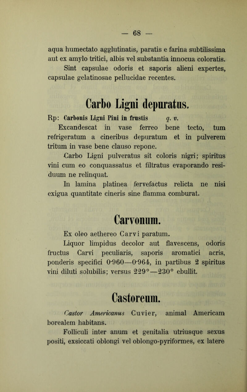 aqua humectato agglutinatis, paratis e farina subtilissima aut ex amylo tritici, albis vel substantia innocua coloratis. Sint capsulae odoris et saporis alieni expertes, capsulae gelatinosae pellucidae recentes. Carbo Ligni depuratus, Rp: Carbonis Ligni Pini in frustis q. v. Excandescat in vase ferreo bene tecto, tum refrigeratum a cineribus depuratum et in pulverem tritum in vase bene clauso repone. €arbo Ligni pulveratus sit coloris nigri; spiritus vini cum eo conquassatus et filtratus evaporando resi- duum ne relinquat. In lamina platinea fervefactus relicta ne nisi exigua quantitate cineris sine flamma comburat. Carvouuui. Ex oleo aethereo Garvi paratum. Liquor limpidus decolor aut flavescens, odoris fructus Carvi peculiaris, saporis aromatici acris, ponderis specifici 0*960—0*964, in partibus 2 spiritus vini diluti solubilis; versus 229°—230° ebullit. Castoreum. Castor Americanus Cuvier, animal Americam borealem habitans. Folliculi inter anum et genitalia utriusque sexus positi, exsiccati oblongi vel oblongo-pyriformeSj ex latere